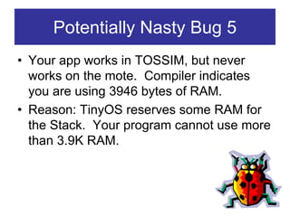 Potentially Nasty Bug 5
• Your app works in TOSSIM, but never
  works on the mote. Compiler indicates
  you are using 3946 bytes of RAM.
• Reason: TinyOS reserves some RAM for
  the Stack. Your program cannot use more
  than 3.9K RAM.
 