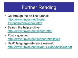 Further Reading
• Go through the on-line tutorial:
  http://www.tinyos.net/tinyos-
  1.x/doc/tutorial/index.html
• Search the help archive:
  http://www.tinyos.net/search.html
• Post a question:
  http://www.tinyos.net/support.html#lists
• NesC language reference manual:
  http://www.tinyos.net/tinyos-1.x/doc/nesc/ref.pdf
 