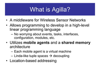 What is Agilla?
• A middleware for Wireless Sensor Networks
• Allows programming to develop in a high-level
  linear programming language
  – No worrying about events, tasks, interfaces,
    configuration, modules, etc.
• Utilizes mobile agents and a shared memory
  architecture
  – Each mobile agent is a virtual machine
  – Linda-like tuple spaces    decoupling
• Location-based addressing
 