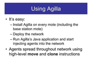 Using Agilla
• It’s easy:
  – Install Agilla on every mote (including the
    base station mote)
  – Deploy the network
  – Run Agilla’s Java application and start
    injecting agents into the network
• Agents spread throughout network using
  high-level move and clone instructions
 