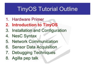 TinyOS Tutorial Outline
1.   Hardware Primer
2.   Introduction to TinyOS
3.   Installation and Configuration
4.   NesC Syntax
5.   Network Communication
6.   Sensor Data Acquisition
7.   Debugging Techniques
8.   Agilla pep talk
 