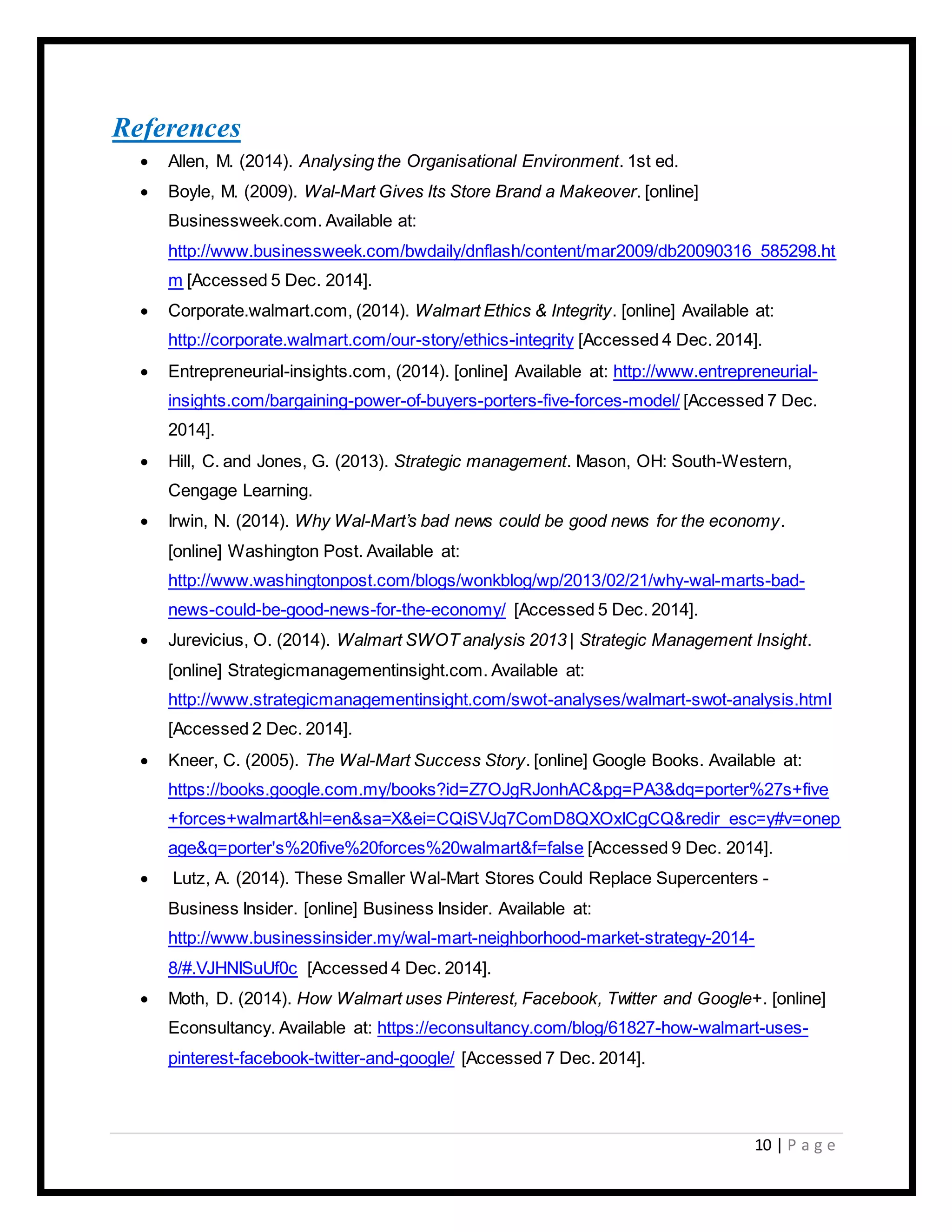 10 | P a g e
References
 Allen, M. (2014). Analysing the Organisational Environment. 1st ed.
 Boyle, M. (2009). Wal-Mart Gives Its Store Brand a Makeover. [online]
Businessweek.com. Available at:
http://www.businessweek.com/bwdaily/dnflash/content/mar2009/db20090316_585298.ht
m [Accessed 5 Dec. 2014].
 Corporate.walmart.com, (2014). Walmart Ethics & Integrity. [online] Available at:
http://corporate.walmart.com/our-story/ethics-integrity [Accessed 4 Dec. 2014].
 Entrepreneurial-insights.com, (2014). [online] Available at: http://www.entrepreneurial-
insights.com/bargaining-power-of-buyers-porters-five-forces-model/ [Accessed 7 Dec.
2014].
 Hill, C. and Jones, G. (2013). Strategic management. Mason, OH: South-Western,
Cengage Learning.
 Irwin, N. (2014). Why Wal-Mart’s bad news could be good news for the economy.
[online] Washington Post. Available at:
http://www.washingtonpost.com/blogs/wonkblog/wp/2013/02/21/why-wal-marts-bad-
news-could-be-good-news-for-the-economy/ [Accessed 5 Dec. 2014].
 Jurevicius, O. (2014). Walmart SWOT analysis 2013 | Strategic Management Insight.
[online] Strategicmanagementinsight.com. Available at:
http://www.strategicmanagementinsight.com/swot-analyses/walmart-swot-analysis.html
[Accessed 2 Dec. 2014].
 Kneer, C. (2005). The Wal-Mart Success Story. [online] Google Books. Available at:
https://books.google.com.my/books?id=Z7OJgRJonhAC&pg=PA3&dq=porter%27s+five
+forces+walmart&hl=en&sa=X&ei=CQiSVJq7ComD8QXOxICgCQ&redir_esc=y#v=onep
age&q=porter's%20five%20forces%20walmart&f=false [Accessed 9 Dec. 2014].
 Lutz, A. (2014). These Smaller Wal-Mart Stores Could Replace Supercenters -
Business Insider. [online] Business Insider. Available at:
http://www.businessinsider.my/wal-mart-neighborhood-market-strategy-2014-
8/#.VJHNISuUf0c [Accessed 4 Dec. 2014].
 Moth, D. (2014). How Walmart uses Pinterest, Facebook, Twitter and Google+. [online]
Econsultancy. Available at: https://econsultancy.com/blog/61827-how-walmart-uses-
pinterest-facebook-twitter-and-google/ [Accessed 7 Dec. 2014].
 