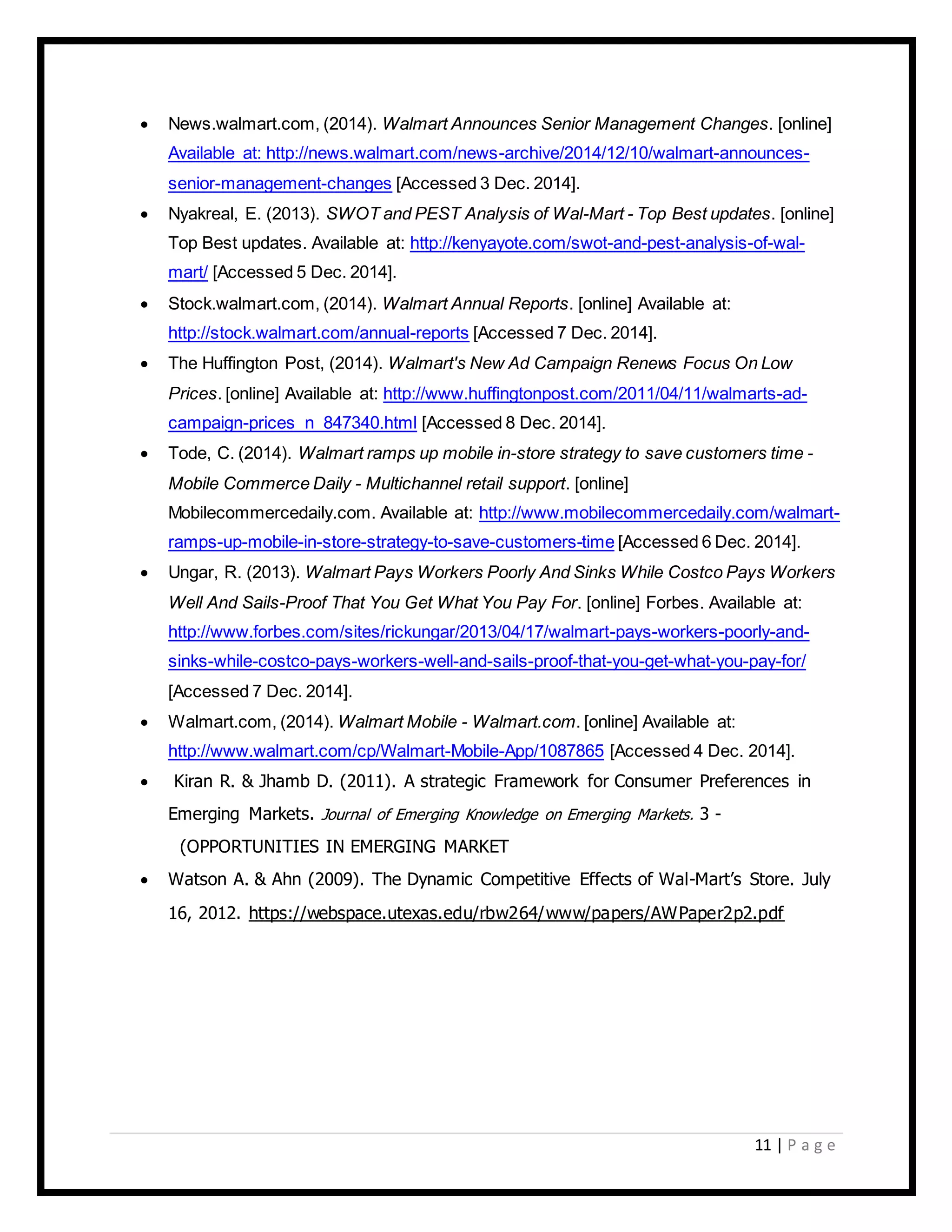 11 | P a g e
 News.walmart.com, (2014). Walmart Announces Senior Management Changes. [online]
Available at: http://news.walmart.com/news-archive/2014/12/10/walmart-announces-
senior-management-changes [Accessed 3 Dec. 2014].
 Nyakreal, E. (2013). SWOT and PEST Analysis of Wal-Mart - Top Best updates. [online]
Top Best updates. Available at: http://kenyayote.com/swot-and-pest-analysis-of-wal-
mart/ [Accessed 5 Dec. 2014].
 Stock.walmart.com, (2014). Walmart Annual Reports. [online] Available at:
http://stock.walmart.com/annual-reports [Accessed 7 Dec. 2014].
 The Huffington Post, (2014). Walmart's New Ad Campaign Renews Focus On Low
Prices. [online] Available at: http://www.huffingtonpost.com/2011/04/11/walmarts-ad-
campaign-prices_n_847340.html [Accessed 8 Dec. 2014].
 Tode, C. (2014). Walmart ramps up mobile in-store strategy to save customers time -
Mobile Commerce Daily - Multichannel retail support. [online]
Mobilecommercedaily.com. Available at: http://www.mobilecommercedaily.com/walmart-
ramps-up-mobile-in-store-strategy-to-save-customers-time [Accessed 6 Dec. 2014].
 Ungar, R. (2013). Walmart Pays Workers Poorly And Sinks While Costco Pays Workers
Well And Sails-Proof That You Get What You Pay For. [online] Forbes. Available at:
http://www.forbes.com/sites/rickungar/2013/04/17/walmart-pays-workers-poorly-and-
sinks-while-costco-pays-workers-well-and-sails-proof-that-you-get-what-you-pay-for/
[Accessed 7 Dec. 2014].
 Walmart.com, (2014). Walmart Mobile - Walmart.com. [online] Available at:
http://www.walmart.com/cp/Walmart-Mobile-App/1087865 [Accessed 4 Dec. 2014].
 Kiran R. & Jhamb D. (2011). A strategic Framework for Consumer Preferences in
Emerging Markets. Journal of Emerging Knowledge on Emerging Markets. 3 -
(OPPORTUNITIES IN EMERGING MARKET
 Watson A. & Ahn (2009). The Dynamic Competitive Effects of Wal-Mart’s Store. July
16, 2012. https://webspace.utexas.edu/rbw264/www/papers/AWPaper2p2.pdf
 