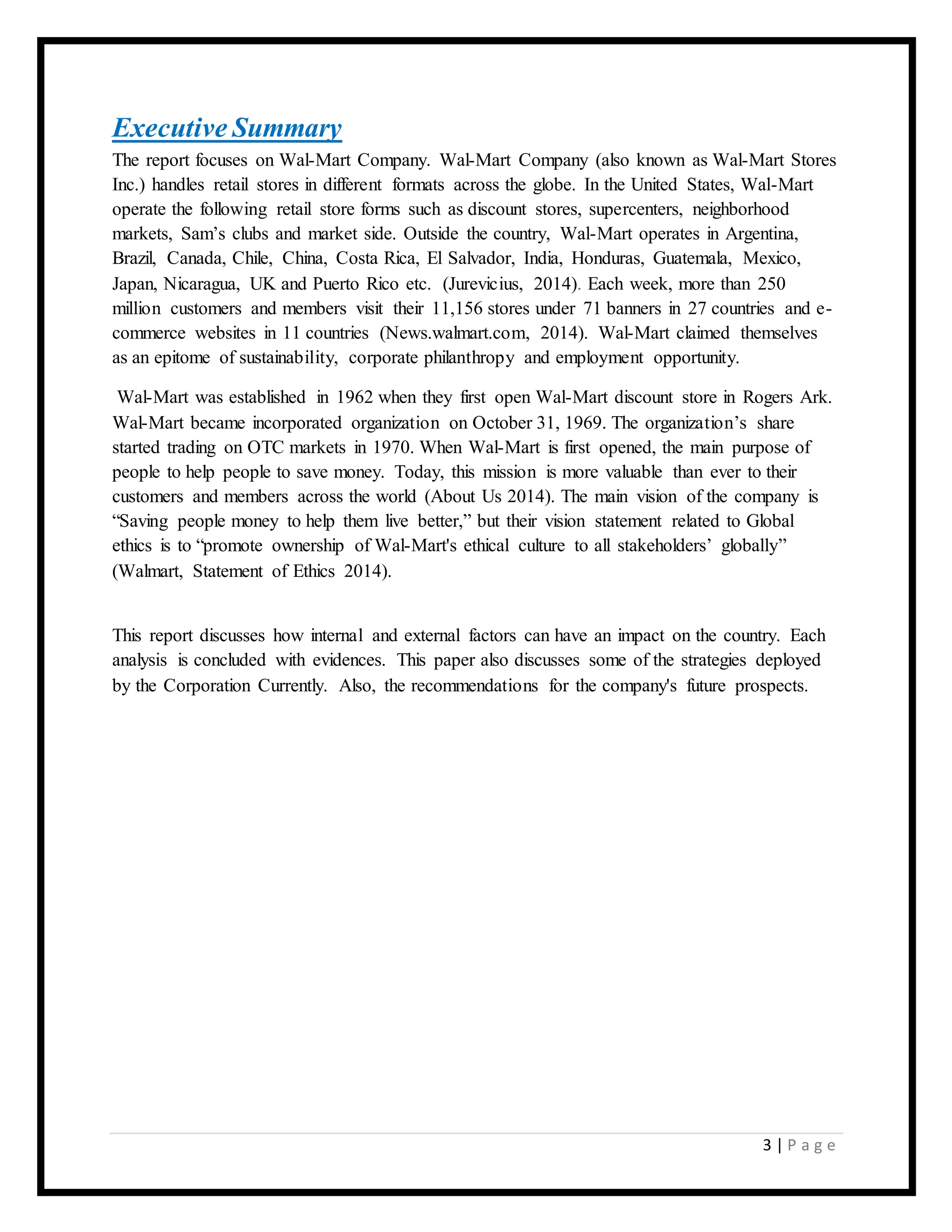 3 | P a g e
Executive Summary
The report focuses on Wal-Mart Company. Wal-Mart Company (also known as Wal-Mart Stores
Inc.) handles retail stores in different formats across the globe. In the United States, Wal-Mart
operate the following retail store forms such as discount stores, supercenters, neighborhood
markets, Sam’s clubs and market side. Outside the country, Wal-Mart operates in Argentina,
Brazil, Canada, Chile, China, Costa Rica, El Salvador, India, Honduras, Guatemala, Mexico,
Japan, Nicaragua, UK and Puerto Rico etc. (Jurevicius, 2014). Each week, more than 250
million customers and members visit their 11,156 stores under 71 banners in 27 countries and e-
commerce websites in 11 countries (News.walmart.com, 2014). Wal-Mart claimed themselves
as an epitome of sustainability, corporate philanthropy and employment opportunity.
Wal-Mart was established in 1962 when they first open Wal-Mart discount store in Rogers Ark.
Wal-Mart became incorporated organization on October 31, 1969. The organization’s share
started trading on OTC markets in 1970. When Wal-Mart is first opened, the main purpose of
people to help people to save money. Today, this mission is more valuable than ever to their
customers and members across the world (About Us 2014). The main vision of the company is
“Saving people money to help them live better,” but their vision statement related to Global
ethics is to “promote ownership of Wal-Mart's ethical culture to all stakeholders’ globally”
(Walmart, Statement of Ethics 2014).
This report discusses how internal and external factors can have an impact on the country. Each
analysis is concluded with evidences. This paper also discusses some of the strategies deployed
by the Corporation Currently. Also, the recommendations for the company's future prospects.
 