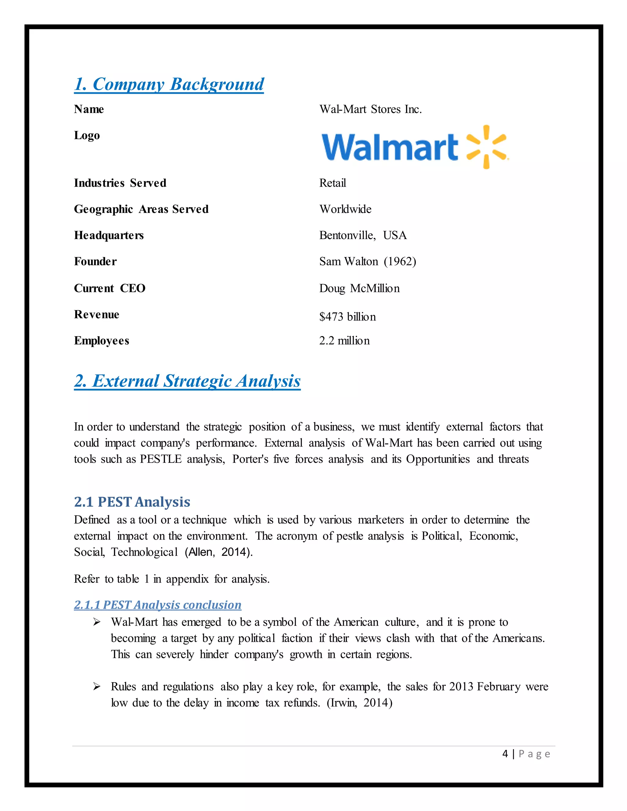 4 | P a g e
1. Company Background
Name Wal-Mart Stores Inc.
Logo
Industries Served Retail
Geographic Areas Served Worldwide
Headquarters Bentonville, USA
Founder Sam Walton (1962)
Current CEO Doug McMillion
Revenue $473 billion
Employees 2.2 million
2. External Strategic Analysis
In order to understand the strategic position of a business, we must identify external factors that
could impact company's performance. External analysis of Wal-Mart has been carried out using
tools such as PESTLE analysis, Porter's five forces analysis and its Opportunities and threats
2.1 PEST Analysis
Defined as a tool or a technique which is used by various marketers in order to determine the
external impact on the environment. The acronym of pestle analysis is Political, Economic,
Social, Technological (Allen, 2014).
Refer to table 1 in appendix for analysis.
2.1.1 PEST Analysis conclusion
 Wal-Mart has emerged to be a symbol of the American culture, and it is prone to
becoming a target by any political faction if their views clash with that of the Americans.
This can severely hinder company's growth in certain regions.
 Rules and regulations also play a key role, for example, the sales for 2013 February were
low due to the delay in income tax refunds. (Irwin, 2014)
 