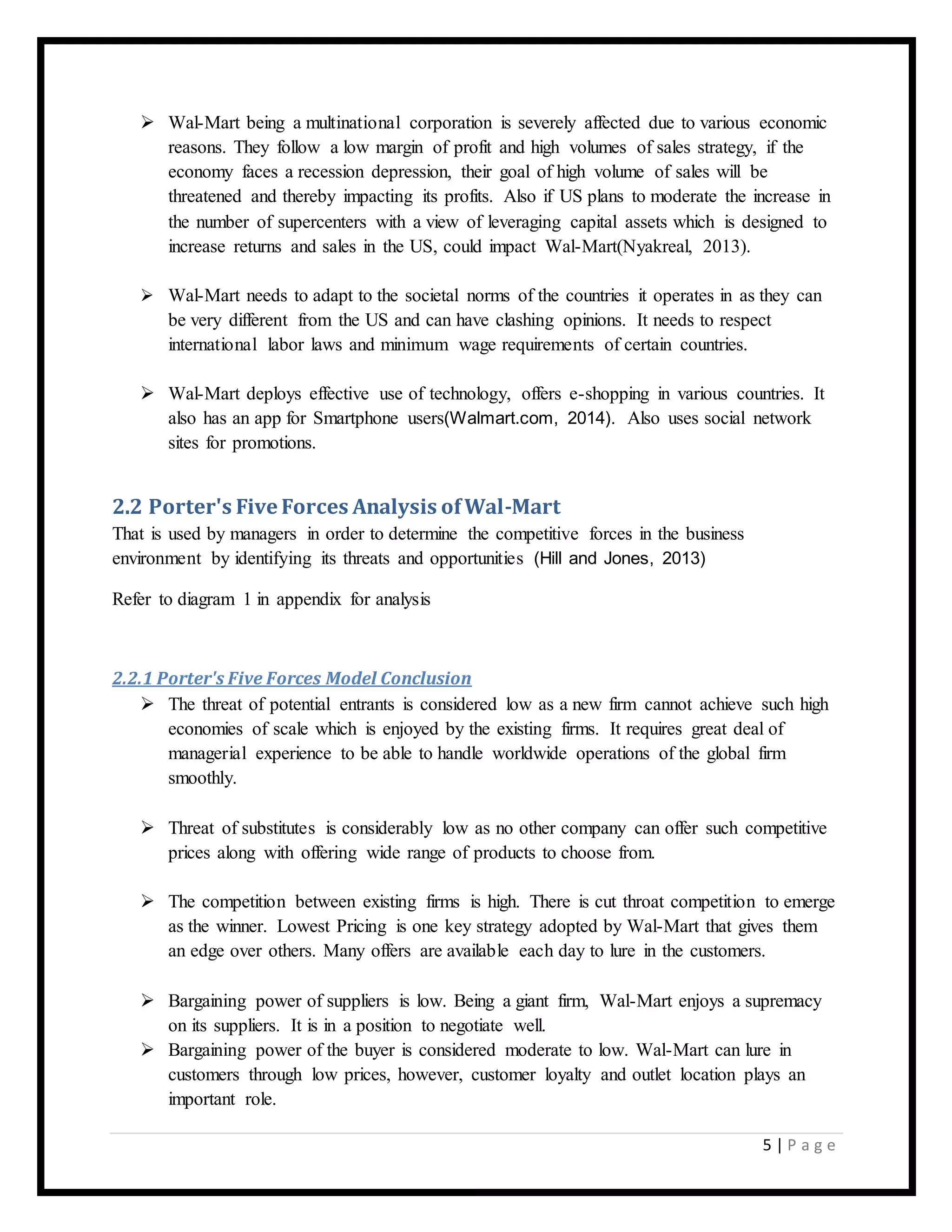 5 | P a g e
 Wal-Mart being a multinational corporation is severely affected due to various economic
reasons. They follow a low margin of profit and high volumes of sales strategy, if the
economy faces a recession depression, their goal of high volume of sales will be
threatened and thereby impacting its profits. Also if US plans to moderate the increase in
the number of supercenters with a view of leveraging capital assets which is designed to
increase returns and sales in the US, could impact Wal-Mart(Nyakreal, 2013).
 Wal-Mart needs to adapt to the societal norms of the countries it operates in as they can
be very different from the US and can have clashing opinions. It needs to respect
international labor laws and minimum wage requirements of certain countries.
 Wal-Mart deploys effective use of technology, offers e-shopping in various countries. It
also has an app for Smartphone users(Walmart.com, 2014). Also uses social network
sites for promotions.
2.2 Porter's Five Forces Analysis ofWal-Mart
That is used by managers in order to determine the competitive forces in the business
environment by identifying its threats and opportunities (Hill and Jones, 2013)
Refer to diagram 1 in appendix for analysis
2.2.1 Porter's Five Forces Model Conclusion
 The threat of potential entrants is considered low as a new firm cannot achieve such high
economies of scale which is enjoyed by the existing firms. It requires great deal of
managerial experience to be able to handle worldwide operations of the global firm
smoothly.
 Threat of substitutes is considerably low as no other company can offer such competitive
prices along with offering wide range of products to choose from.
 The competition between existing firms is high. There is cut throat competition to emerge
as the winner. Lowest Pricing is one key strategy adopted by Wal-Mart that gives them
an edge over others. Many offers are available each day to lure in the customers.
 Bargaining power of suppliers is low. Being a giant firm, Wal-Mart enjoys a supremacy
on its suppliers. It is in a position to negotiate well.
 Bargaining power of the buyer is considered moderate to low. Wal-Mart can lure in
customers through low prices, however, customer loyalty and outlet location plays an
important role.
 