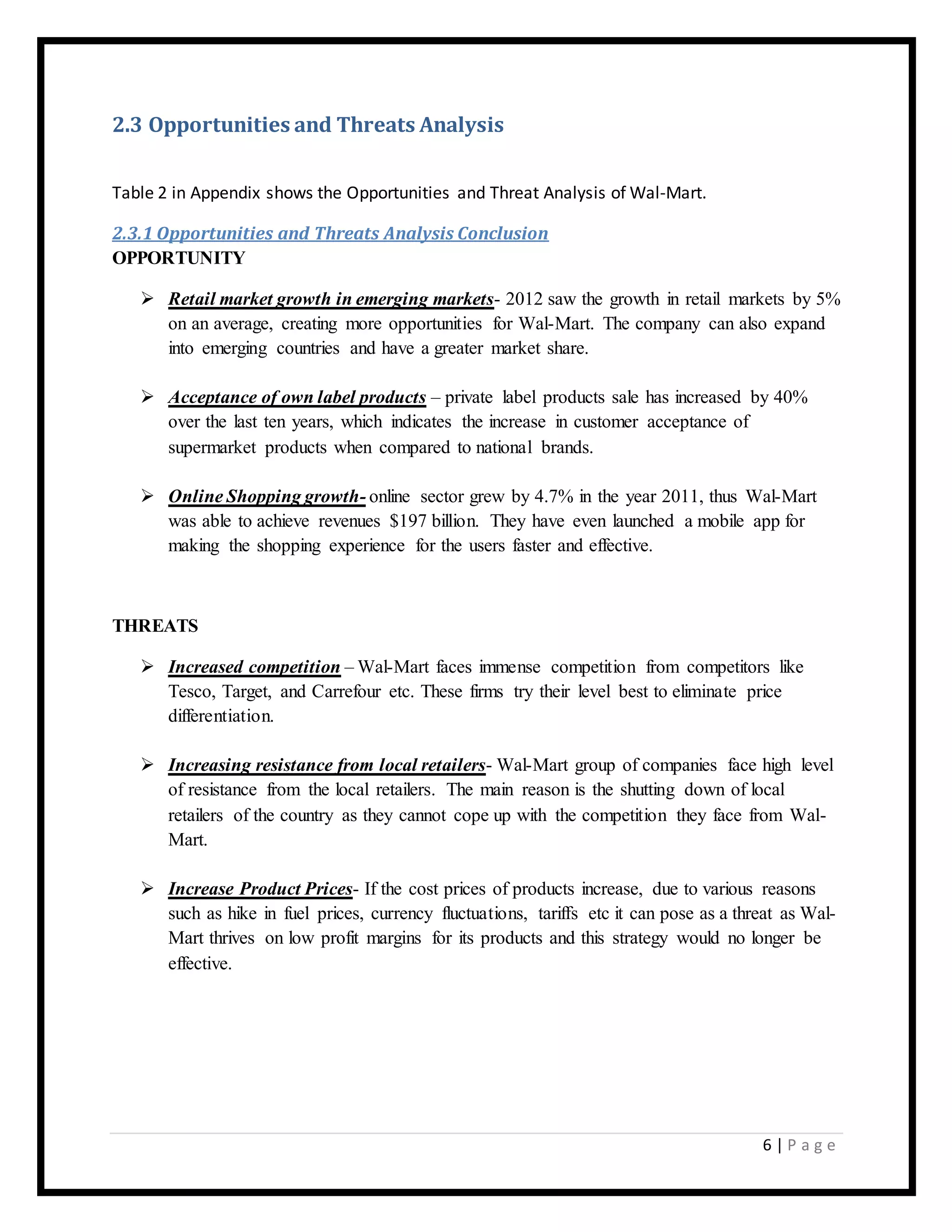 6 | P a g e
2.3 Opportunities and Threats Analysis
Table 2 in Appendix shows the Opportunities and Threat Analysis of Wal-Mart.
2.3.1 Opportunities and Threats Analysis Conclusion
OPPORTUNITY
 Retail market growth in emerging markets- 2012 saw the growth in retail markets by 5%
on an average, creating more opportunities for Wal-Mart. The company can also expand
into emerging countries and have a greater market share.
 Acceptance of own label products – private label products sale has increased by 40%
over the last ten years, which indicates the increase in customer acceptance of
supermarket products when compared to national brands.
 Online Shopping growth- online sector grew by 4.7% in the year 2011, thus Wal-Mart
was able to achieve revenues $197 billion. They have even launched a mobile app for
making the shopping experience for the users faster and effective.
THREATS
 Increased competition – Wal-Mart faces immense competition from competitors like
Tesco, Target, and Carrefour etc. These firms try their level best to eliminate price
differentiation.
 Increasing resistance from local retailers- Wal-Mart group of companies face high level
of resistance from the local retailers. The main reason is the shutting down of local
retailers of the country as they cannot cope up with the competition they face from Wal-
Mart.
 Increase Product Prices- If the cost prices of products increase, due to various reasons
such as hike in fuel prices, currency fluctuations, tariffs etc it can pose as a threat as Wal-
Mart thrives on low profit margins for its products and this strategy would no longer be
effective.
 