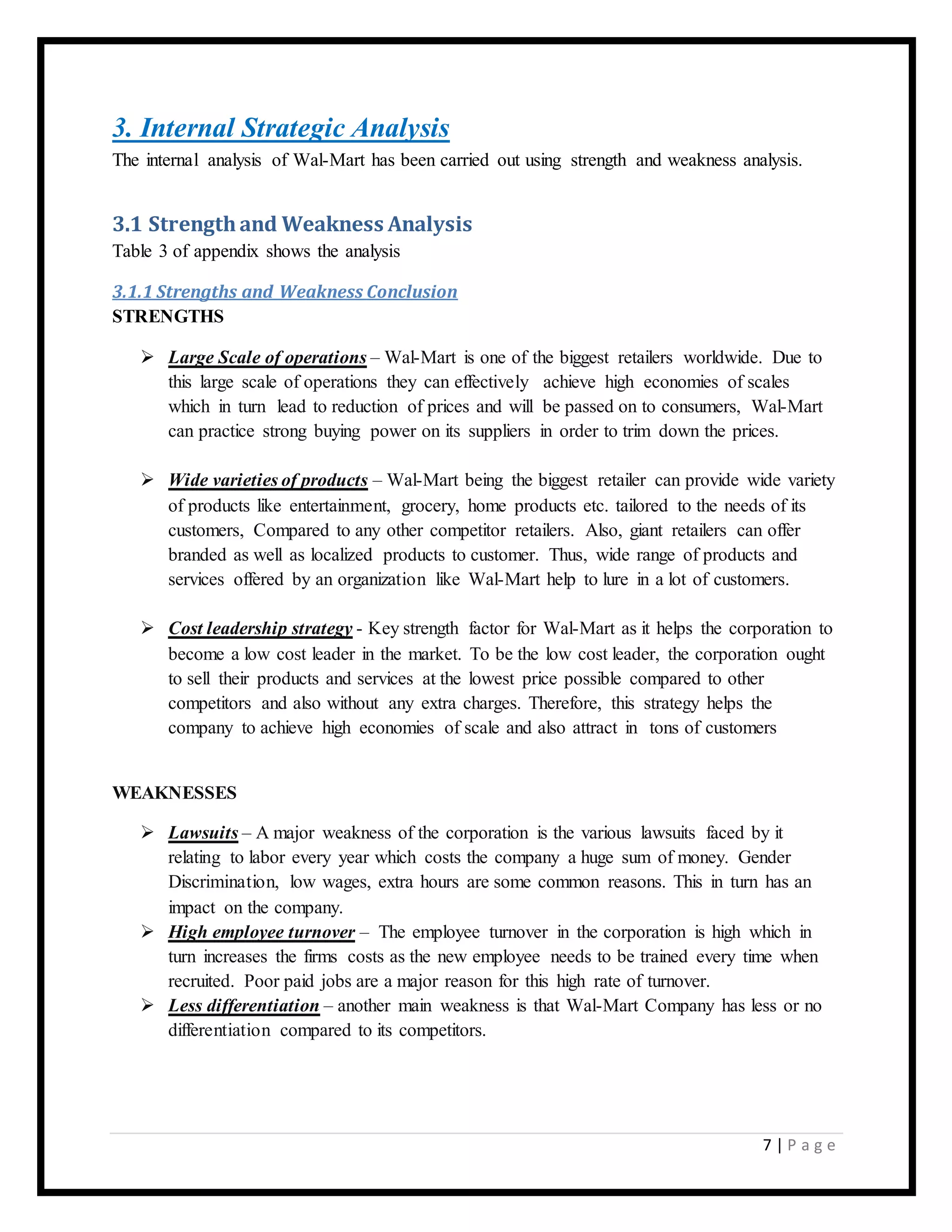 7 | P a g e
3. Internal Strategic Analysis
The internal analysis of Wal-Mart has been carried out using strength and weakness analysis.
3.1 Strength and Weakness Analysis
Table 3 of appendix shows the analysis
3.1.1 Strengths and Weakness Conclusion
STRENGTHS
 Large Scale of operations – Wal-Mart is one of the biggest retailers worldwide. Due to
this large scale of operations they can effectively achieve high economies of scales
which in turn lead to reduction of prices and will be passed on to consumers, Wal-Mart
can practice strong buying power on its suppliers in order to trim down the prices.
 Wide varieties of products – Wal-Mart being the biggest retailer can provide wide variety
of products like entertainment, grocery, home products etc. tailored to the needs of its
customers, Compared to any other competitor retailers. Also, giant retailers can offer
branded as well as localized products to customer. Thus, wide range of products and
services offered by an organization like Wal-Mart help to lure in a lot of customers.
 Cost leadership strategy - Key strength factor for Wal-Mart as it helps the corporation to
become a low cost leader in the market. To be the low cost leader, the corporation ought
to sell their products and services at the lowest price possible compared to other
competitors and also without any extra charges. Therefore, this strategy helps the
company to achieve high economies of scale and also attract in tons of customers
WEAKNESSES
 Lawsuits – A major weakness of the corporation is the various lawsuits faced by it
relating to labor every year which costs the company a huge sum of money. Gender
Discrimination, low wages, extra hours are some common reasons. This in turn has an
impact on the company.
 High employee turnover – The employee turnover in the corporation is high which in
turn increases the firms costs as the new employee needs to be trained every time when
recruited. Poor paid jobs are a major reason for this high rate of turnover.
 Less differentiation – another main weakness is that Wal-Mart Company has less or no
differentiation compared to its competitors.
 