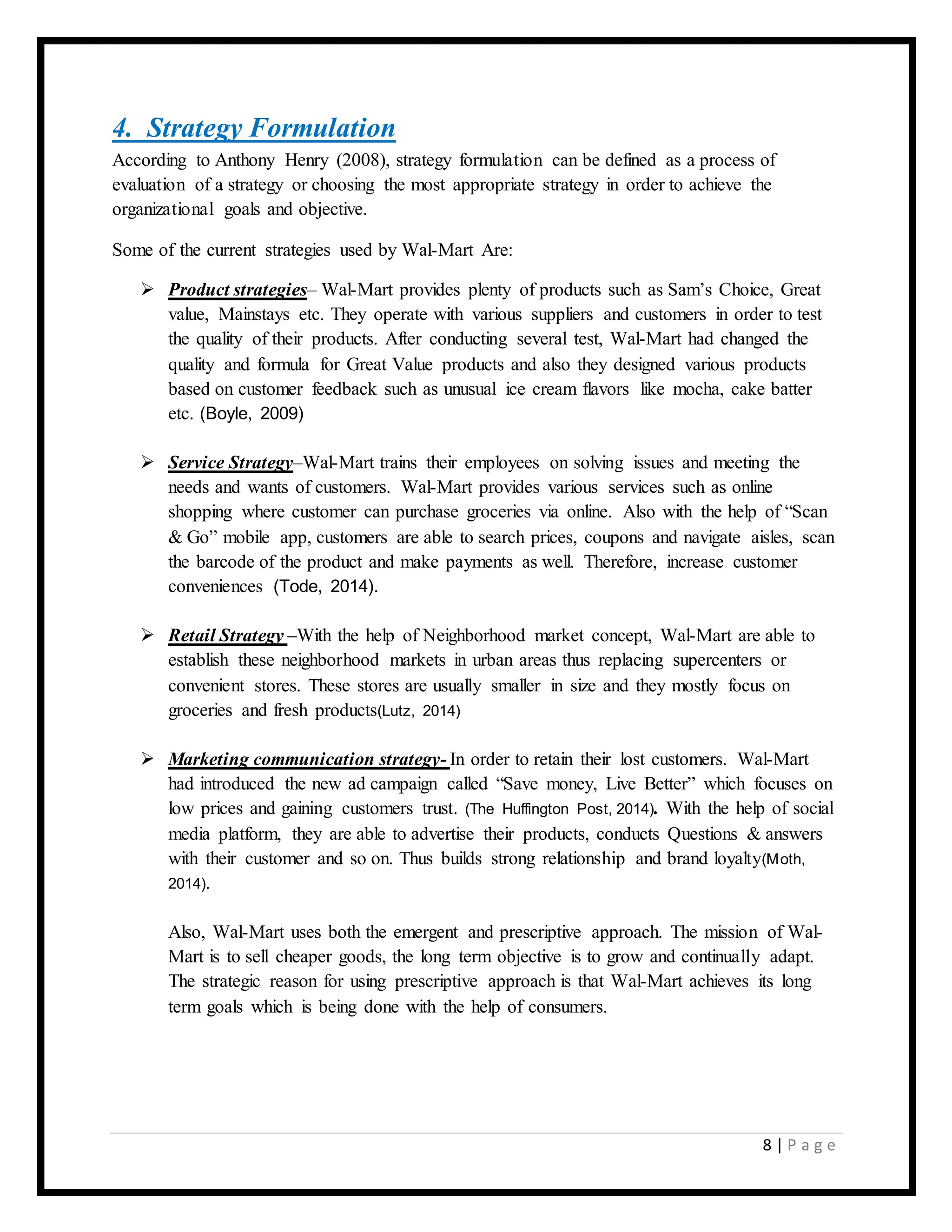 8 | P a g e
4. Strategy Formulation
According to Anthony Henry (2008), strategy formulation can be defined as a process of
evaluation of a strategy or choosing the most appropriate strategy in order to achieve the
organizational goals and objective.
Some of the current strategies used by Wal-Mart Are:
 Product strategies– Wal-Mart provides plenty of products such as Sam’s Choice, Great
value, Mainstays etc. They operate with various suppliers and customers in order to test
the quality of their products. After conducting several test, Wal-Mart had changed the
quality and formula for Great Value products and also they designed various products
based on customer feedback such as unusual ice cream flavors like mocha, cake batter
etc. (Boyle, 2009)
 Service Strategy–Wal-Mart trains their employees on solving issues and meeting the
needs and wants of customers. Wal-Mart provides various services such as online
shopping where customer can purchase groceries via online. Also with the help of “Scan
& Go” mobile app, customers are able to search prices, coupons and navigate aisles, scan
the barcode of the product and make payments as well. Therefore, increase customer
conveniences (Tode, 2014).
 Retail Strategy –With the help of Neighborhood market concept, Wal-Mart are able to
establish these neighborhood markets in urban areas thus replacing supercenters or
convenient stores. These stores are usually smaller in size and they mostly focus on
groceries and fresh products(Lutz, 2014)
 Marketing communication strategy- In order to retain their lost customers. Wal-Mart
had introduced the new ad campaign called “Save money, Live Better” which focuses on
low prices and gaining customers trust. (The Huffington Post, 2014). With the help of social
media platform, they are able to advertise their products, conducts Questions & answers
with their customer and so on. Thus builds strong relationship and brand loyalty(Moth,
2014).
Also, Wal-Mart uses both the emergent and prescriptive approach. The mission of Wal-
Mart is to sell cheaper goods, the long term objective is to grow and continually adapt.
The strategic reason for using prescriptive approach is that Wal-Mart achieves its long
term goals which is being done with the help of consumers.
 