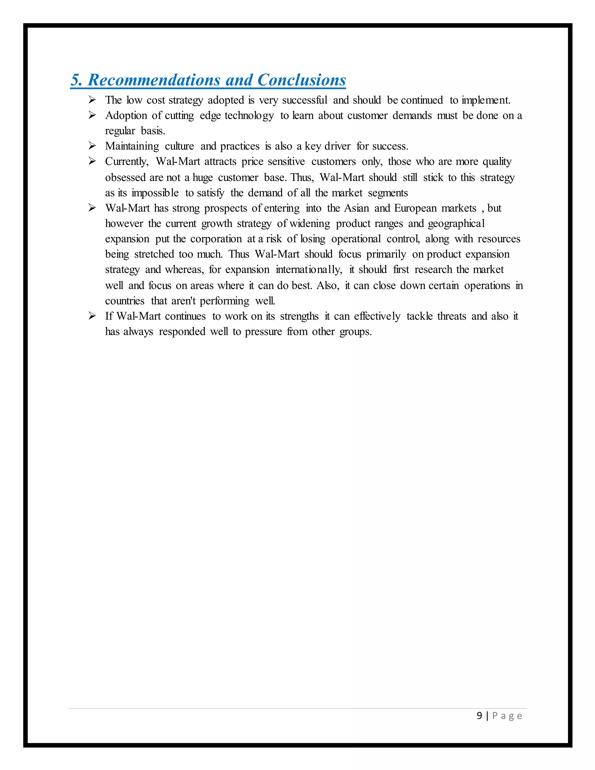 9 | P a g e
5. Recommendations and Conclusions
 The low cost strategy adopted is very successful and should be continued to implement.
 Adoption of cutting edge technology to learn about customer demands must be done on a
regular basis.
 Maintaining culture and practices is also a key driver for success.
 Currently, Wal-Mart attracts price sensitive customers only, those who are more quality
obsessed are not a huge customer base. Thus, Wal-Mart should still stick to this strategy
as its impossible to satisfy the demand of all the market segments
 Wal-Mart has strong prospects of entering into the Asian and European markets , but
however the current growth strategy of widening product ranges and geographical
expansion put the corporation at a risk of losing operational control, along with resources
being stretched too much. Thus Wal-Mart should focus primarily on product expansion
strategy and whereas, for expansion internationally, it should first research the market
well and focus on areas where it can do best. Also, it can close down certain operations in
countries that aren't performing well.
 If Wal-Mart continues to work on its strengths it can effectively tackle threats and also it
has always responded well to pressure from other groups.
 