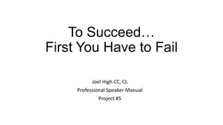 To Succeed…
First You Have to Fail
Joel High CC, CL
Professional Speaker Manual
Project #5

 