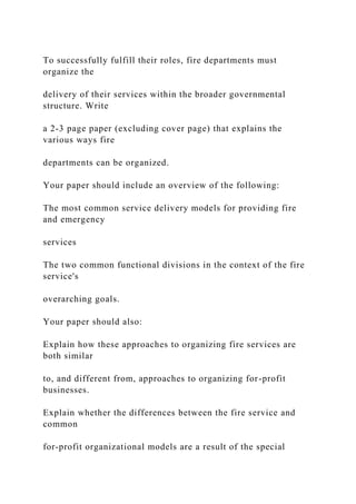 To successfully fulfill their roles, fire departments must
organize the
delivery of their services within the broader governmental
structure. Write
a 2-3 page paper (excluding cover page) that explains the
various ways fire
departments can be organized.
Your paper should include an overview of the following:
The most common service delivery models for providing fire
and emergency
services
The two common functional divisions in the context of the fire
service's
overarching goals.
Your paper should also:
Explain how these approaches to organizing fire services are
both similar
to, and different from, approaches to organizing for-profit
businesses.
Explain whether the differences between the fire service and
common
for-profit organizational models are a result of the special
 