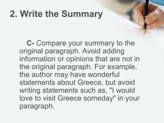 2. Write the Summary


     C- Compare your summary to the
  original paragraph. Avoid adding
  information or opinions that are not in
  the original paragraph. For example,
  the author may have wonderful
  statements about Greece, but avoid
  writing statements such as, "I would
  love to visit Greece someday" in your
  paragraph.
 