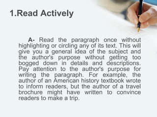 1.Read Actively

      A- Read the paragraph once without
  highlighting or circling any of its text. This will
  give you a general idea of the subject and
  the author's purpose without getting too
  bogged down in details and descriptions.
  Pay attention to the author's purpose for
  writing the paragraph. For example, the
  author of an American history textbook wrote
  to inform readers, but the author of a travel
  brochure might have written to convince
  readers to make a trip.
 