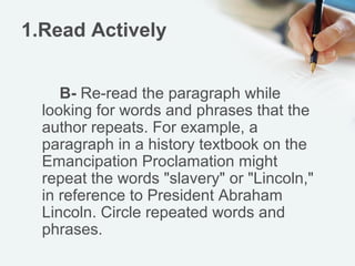 1.Read Actively


     B- Re-read the paragraph while
  looking for words and phrases that the
  author repeats. For example, a
  paragraph in a history textbook on the
  Emancipation Proclamation might
  repeat the words "slavery" or "Lincoln,"
  in reference to President Abraham
  Lincoln. Circle repeated words and
  phrases.
 