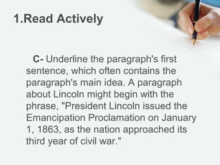 1.Read Actively


    C- Underline the paragraph's first
  sentence, which often contains the
  paragraph's main idea. A paragraph
  about Lincoln might begin with the
  phrase, "President Lincoln issued the
  Emancipation Proclamation on January
  1, 1863, as the nation approached its
  third year of civil war."
 