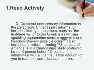 1.Read Actively

      D- Cross out unnecessary information in
  the paragraph. Unnecessary information
  includes literary descriptions, such as "the
  first-time visitor to the Greek isles will see
  sparkling aquamarine seas, craggy hills and
  beaches of every possible color." It also
  includes statistics, including "73 percent of
  Americans in a blind-tasting study preferred
  brand X peanut butter." Cross out the
  information with a line that is thin enough for
  you to read the words beneath the line.
 