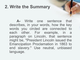 2. Write the Summary


      A- Write one sentence that
  describes, in your words, how the key
  words you circled are connected to
  each other. For example, in a
  paragraph on Lincoln, that sentence
  might be, "President Lincoln issued the
  Emancipation Proclamation in 1863 to
  end slavery." Use neutral, unbiased
  language.
 