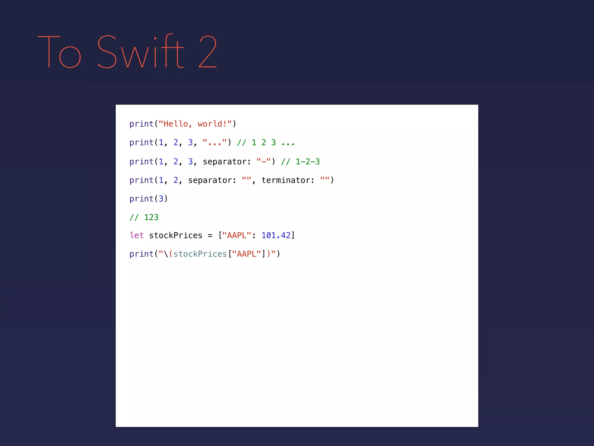 To Swift 2
print("Hello, world!")
print(1, 2, 3, "...") // 1 2 3 ...
print(1, 2, 3, separator: "-") // 1-2-3
print(1, 2, separator: "", terminator: "")
print(3)
// 123
let stockPrices = ["AAPL": 101.42]
print("(stockPrices["AAPL"])")
 