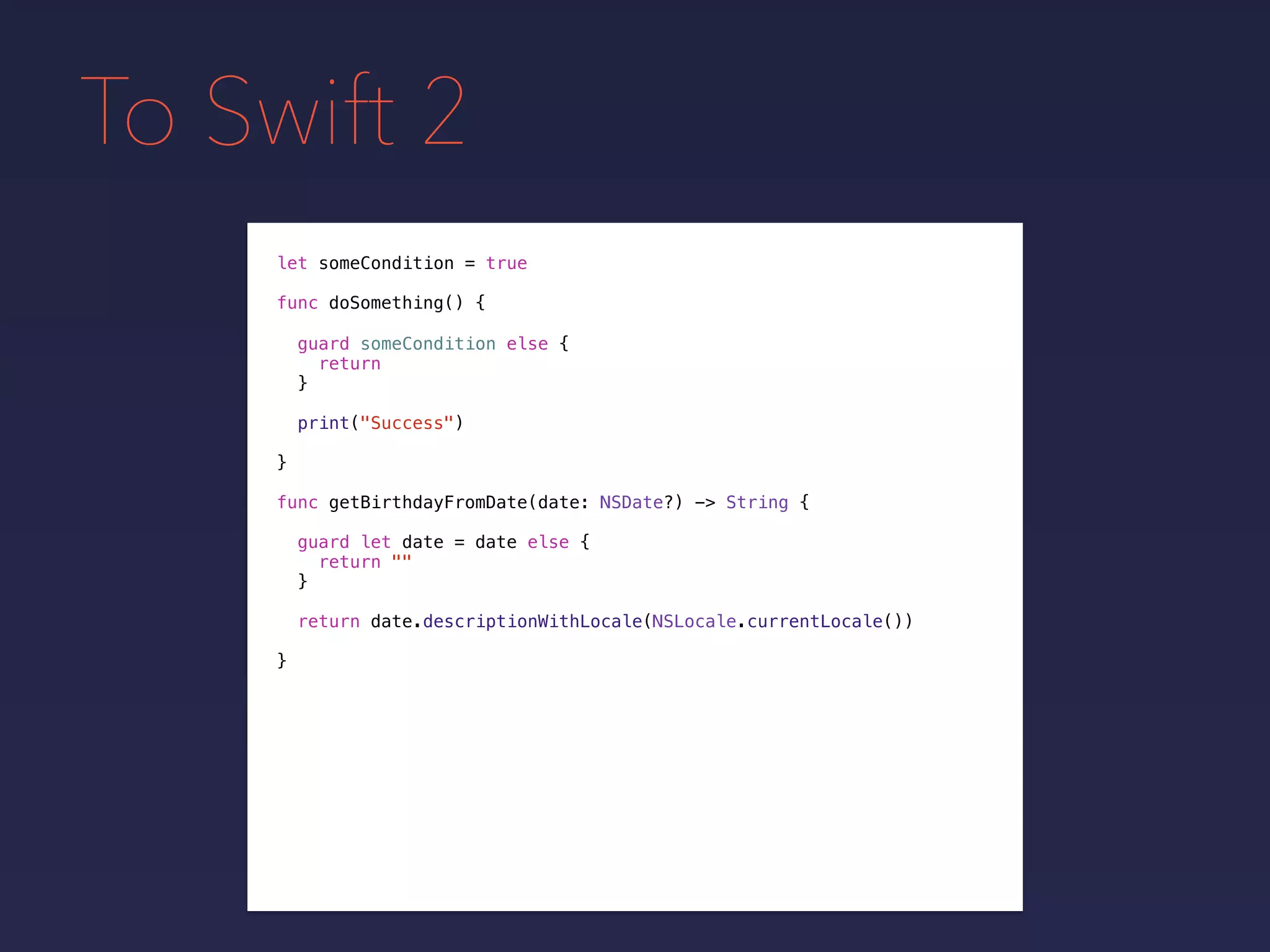 To Swift 2
let someCondition = true
func doSomething() {
guard someCondition else {
return
}
print("Success")
}
func getBirthdayFromDate(date: NSDate?) -> String {
guard let date = date else {
return ""
}
return date.descriptionWithLocale(NSLocale.currentLocale())
}
 