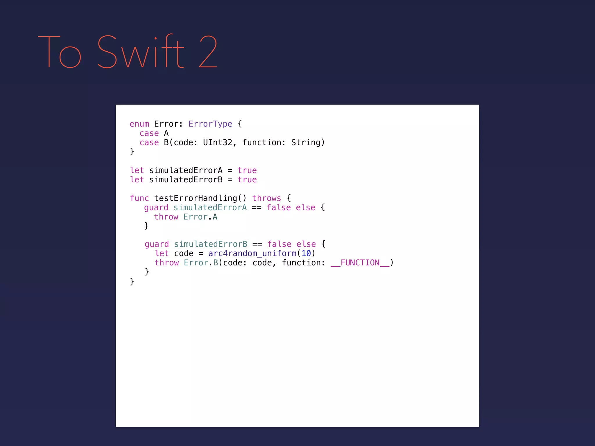 To Swift 2
enum Error: ErrorType {
case A
case B(code: UInt32, function: String)
}
func testErrorHandling() throws {
}
guard simulatedErrorA == false else {
throw Error.A
}
guard simulatedErrorB == false else {
let code = arc4random_uniform(10)
throw Error.B(code: code, function: __FUNCTION__)
}
let simulatedErrorA = true
let simulatedErrorB = true
 