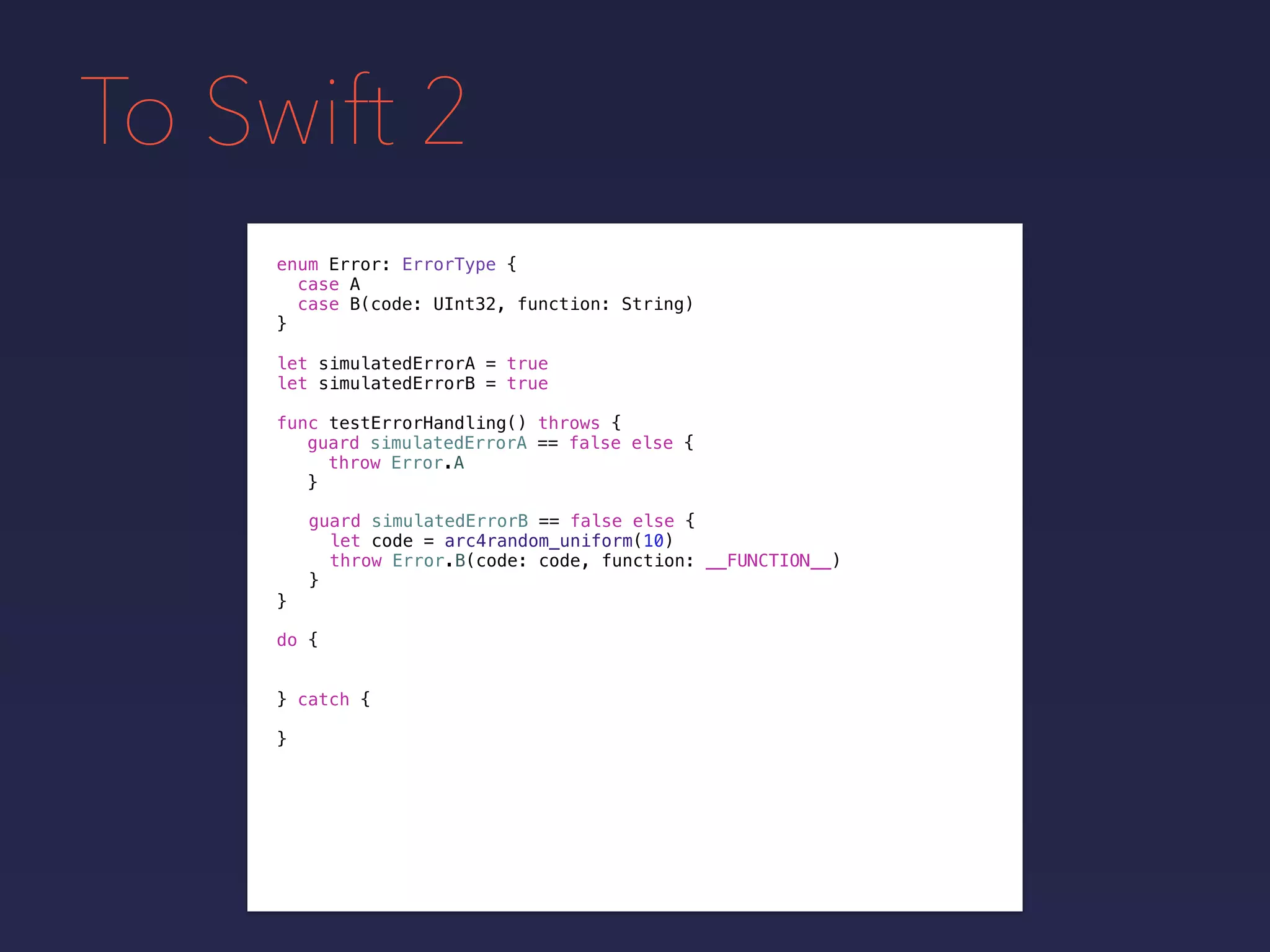 To Swift 2
enum Error: ErrorType {
case A
case B(code: UInt32, function: String)
}
func testErrorHandling() throws {
}
guard simulatedErrorA == false else {
throw Error.A
}
guard simulatedErrorB == false else {
let code = arc4random_uniform(10)
throw Error.B(code: code, function: __FUNCTION__)
}
do {
} catch {
}
let simulatedErrorA = true
let simulatedErrorB = true
 
