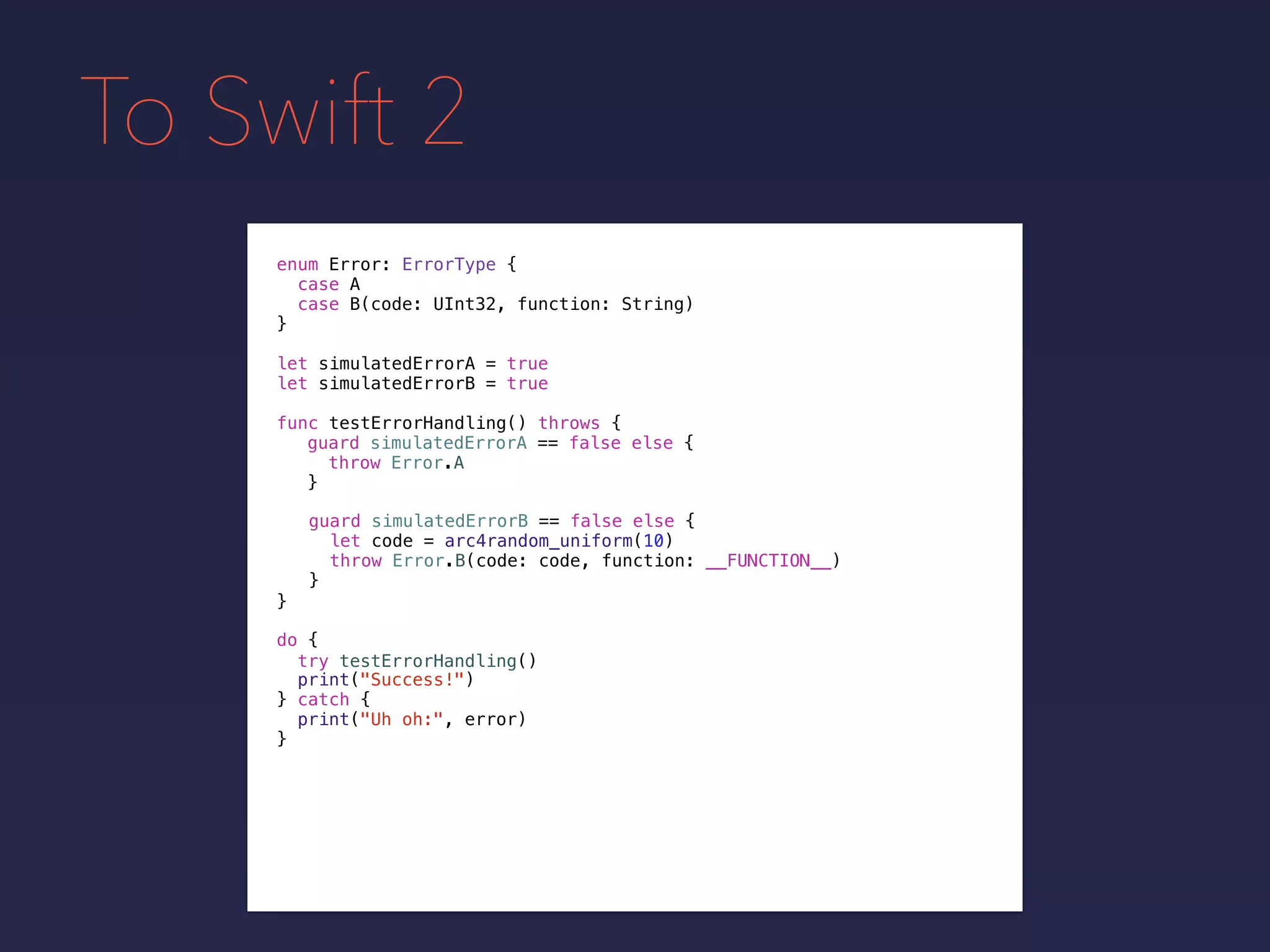To Swift 2
enum Error: ErrorType {
case A
case B(code: UInt32, function: String)
}
func testErrorHandling() throws {
}
guard simulatedErrorA == false else {
throw Error.A
}
guard simulatedErrorB == false else {
let code = arc4random_uniform(10)
throw Error.B(code: code, function: __FUNCTION__)
}
do {
}
print("Success!")
try testErrorHandling()
print("Uh oh:", error)
catch {
}
let simulatedErrorA = true
let simulatedErrorB = true
 