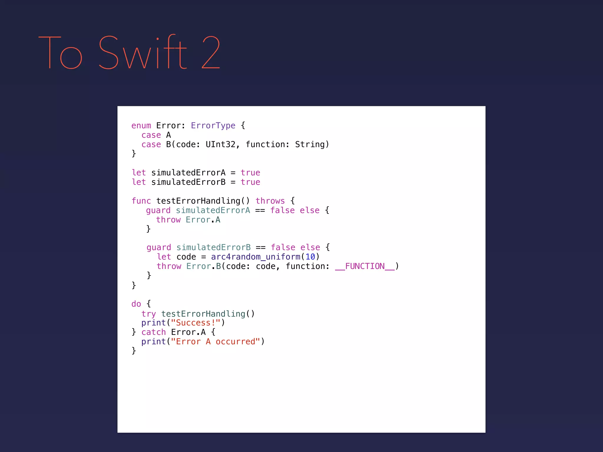 To Swift 2
enum Error: ErrorType {
case A
case B(code: UInt32, function: String)
}
func testErrorHandling() throws {
}
guard simulatedErrorA == false else {
throw Error.A
}
guard simulatedErrorB == false else {
let code = arc4random_uniform(10)
throw Error.B(code: code, function: __FUNCTION__)
}
do {
}
print("Success!")
try testErrorHandling()
catch Error.A {
print("Error A occurred")
}
let simulatedErrorA = true
let simulatedErrorB = true
 