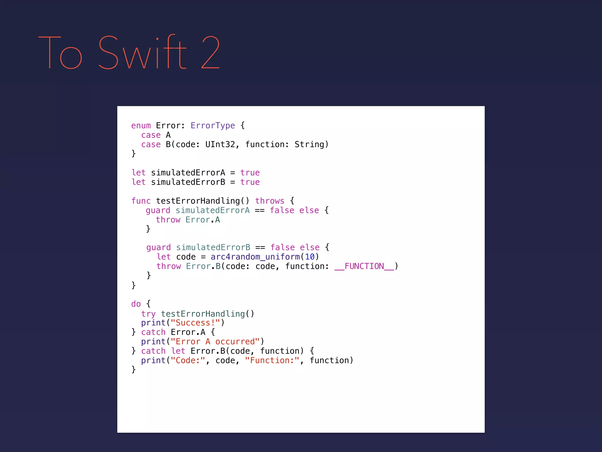To Swift 2
enum Error: ErrorType {
case A
case B(code: UInt32, function: String)
}
func testErrorHandling() throws {
}
guard simulatedErrorA == false else {
throw Error.A
}
guard simulatedErrorB == false else {
let code = arc4random_uniform(10)
throw Error.B(code: code, function: __FUNCTION__)
}
do {
}
print("Success!")
try testErrorHandling()
catch Error.A {
print("Error A occurred")
} catch let Error.B(code, function) {
print("Code:", code, "Function:", function)
}
let simulatedErrorA = true
let simulatedErrorB = true
 