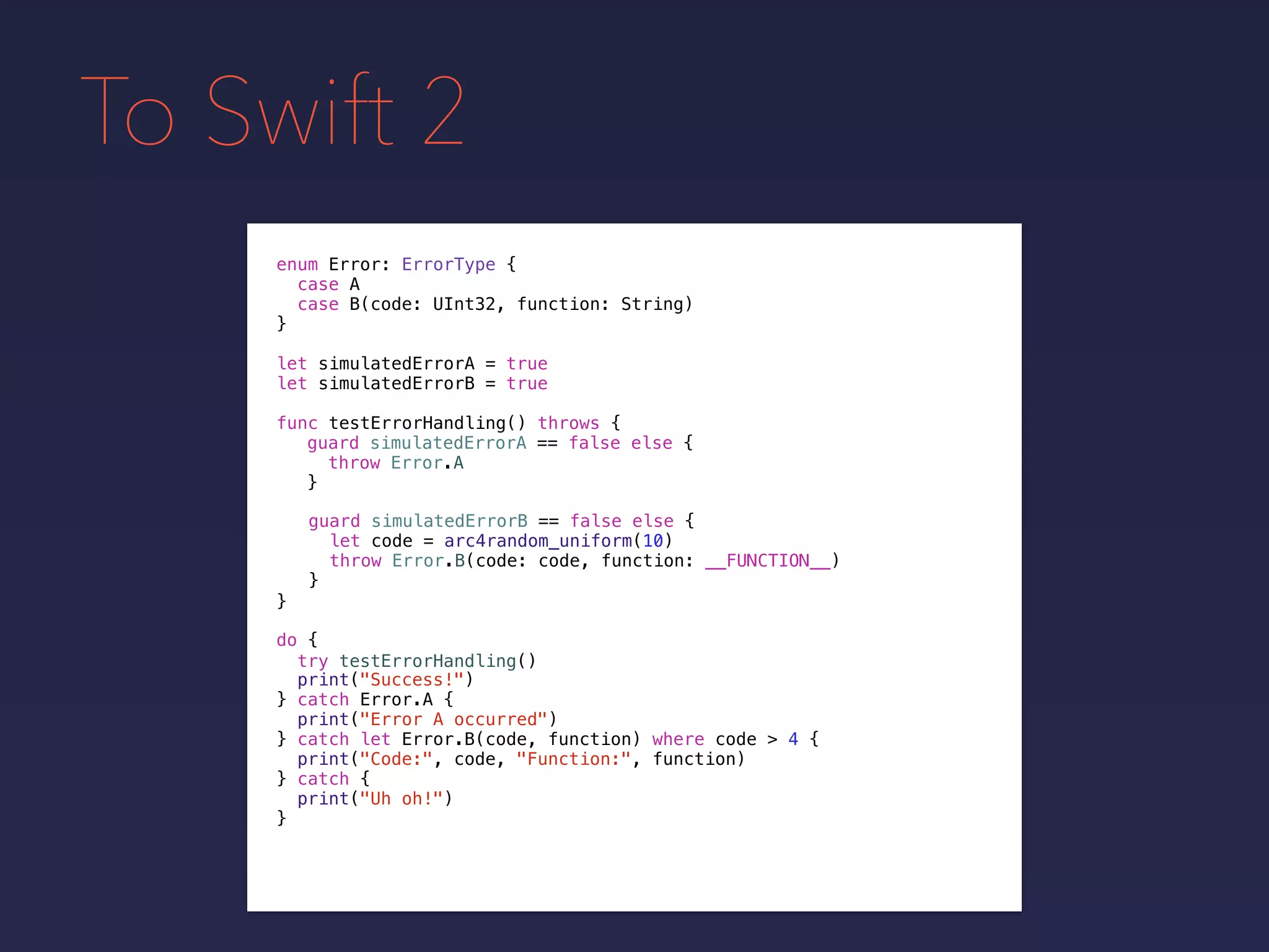 To Swift 2
enum Error: ErrorType {
case A
case B(code: UInt32, function: String)
}
func testErrorHandling() throws {
}
guard simulatedErrorA == false else {
throw Error.A
}
guard simulatedErrorB == false else {
let code = arc4random_uniform(10)
throw Error.B(code: code, function: __FUNCTION__)
}
do {
}
print("Success!")
try testErrorHandling()
catch let Error.B(code, function) where code > 4 {
print("Code:", code, "Function:", function)
} catch {
print("Uh oh!")
}
catch Error.A {
print("Error A occurred")
}
let simulatedErrorA = true
let simulatedErrorB = true
 