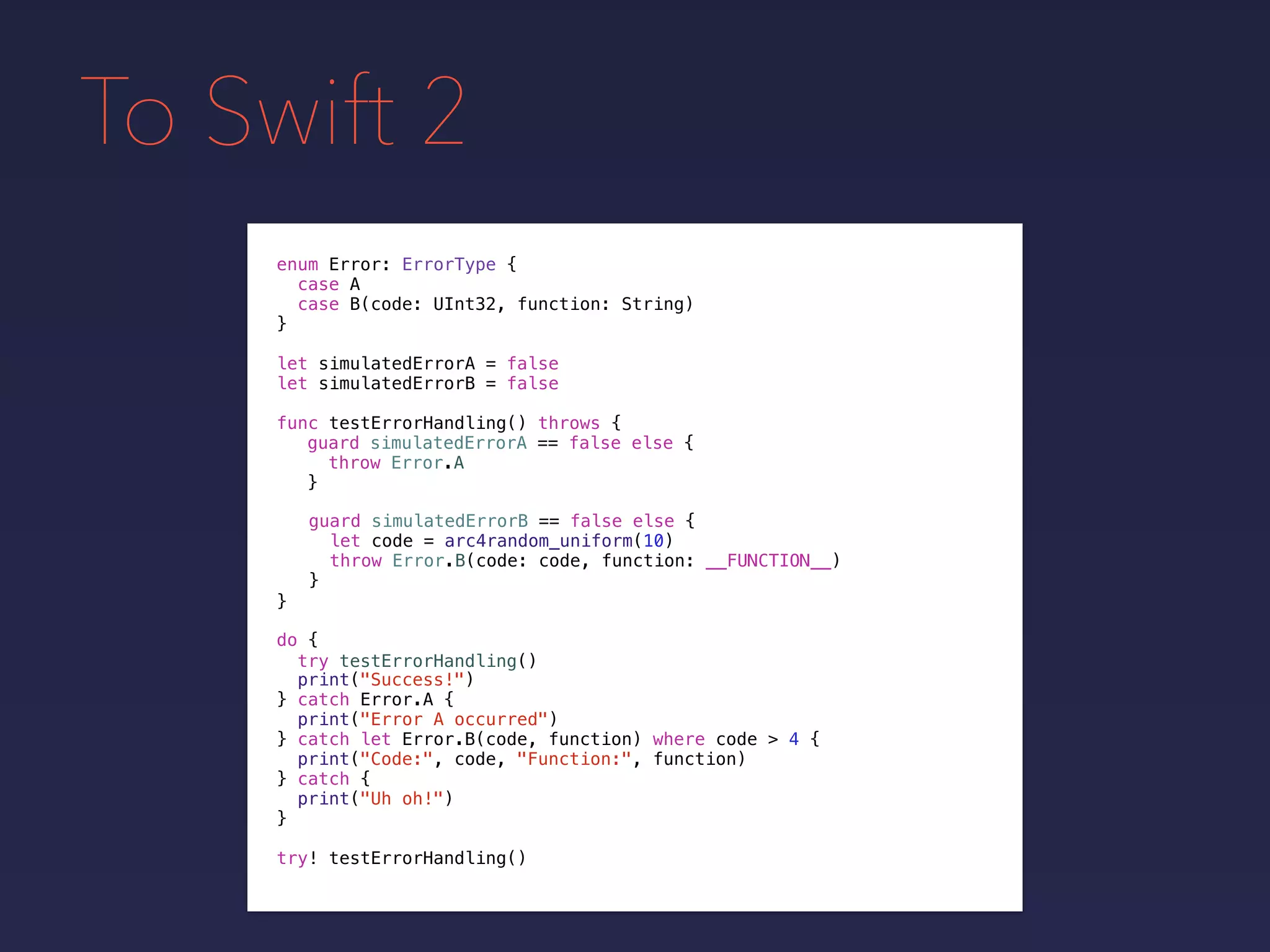 To Swift 2
enum Error: ErrorType {
case A
case B(code: UInt32, function: String)
}
func testErrorHandling() throws {
}
guard simulatedErrorA == false else {
throw Error.A
}
guard simulatedErrorB == false else {
let code = arc4random_uniform(10)
throw Error.B(code: code, function: __FUNCTION__)
}
do {
}
print("Success!")
try testErrorHandling()
catch let Error.B(code, function) where code > 4 {
print("Code:", code, "Function:", function)
} catch {
print("Uh oh!")
}
catch Error.A {
print("Error A occurred")
}
try! testErrorHandling()
let simulatedErrorA = false
let simulatedErrorB = false
 