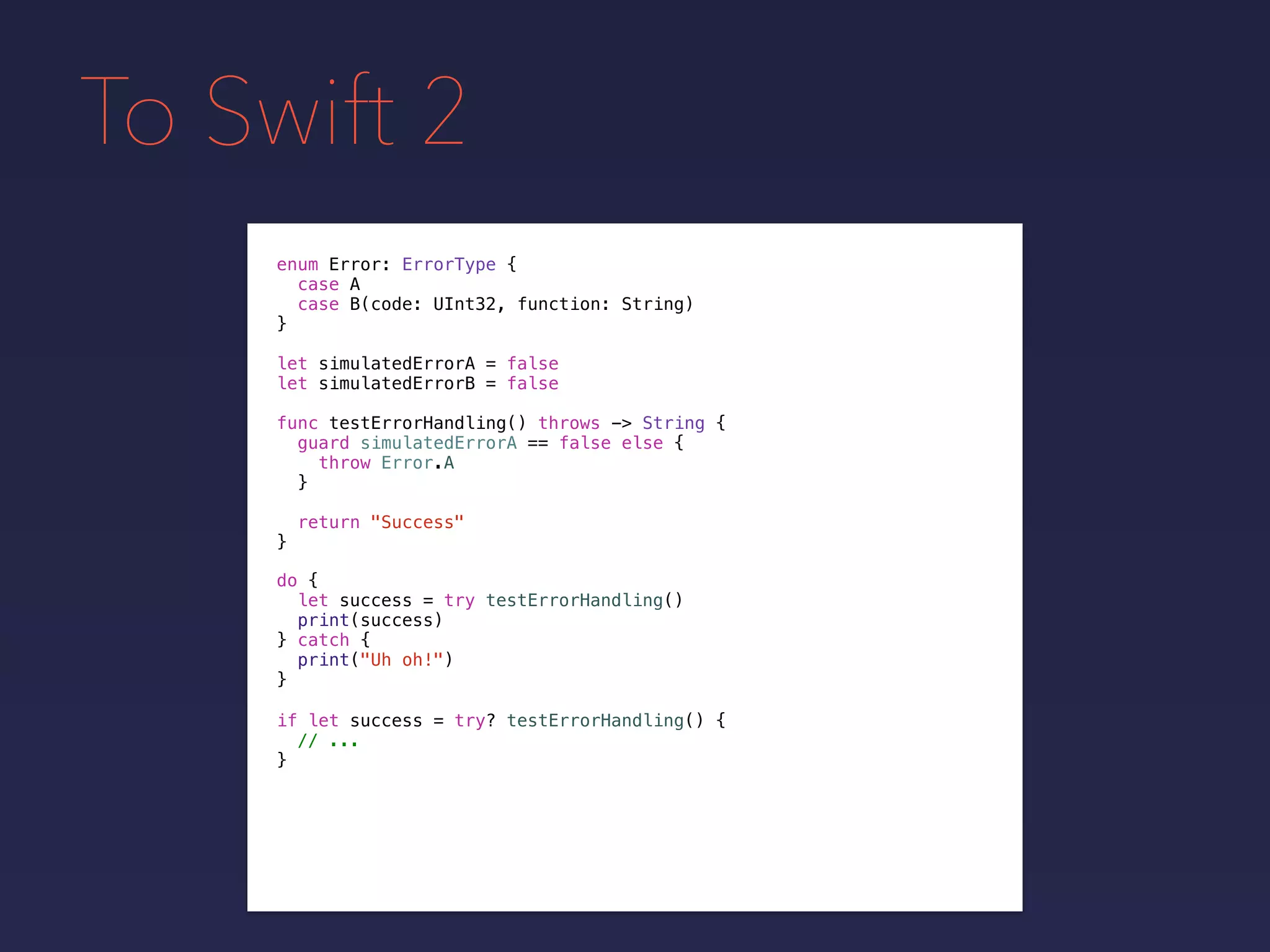 To Swift 2
enum Error: ErrorType {
case A
case B(code: UInt32, function: String)
}
func testErrorHandling() throws -> String {
guard simulatedErrorA == false else {
throw Error.A
}
return "Success"
}
do {
let success = try testErrorHandling()
print(success)
} catch {
print("Uh oh!")
}
if let success = try? testErrorHandling() {
// ...
}
let simulatedErrorA = false
let simulatedErrorB = false
 