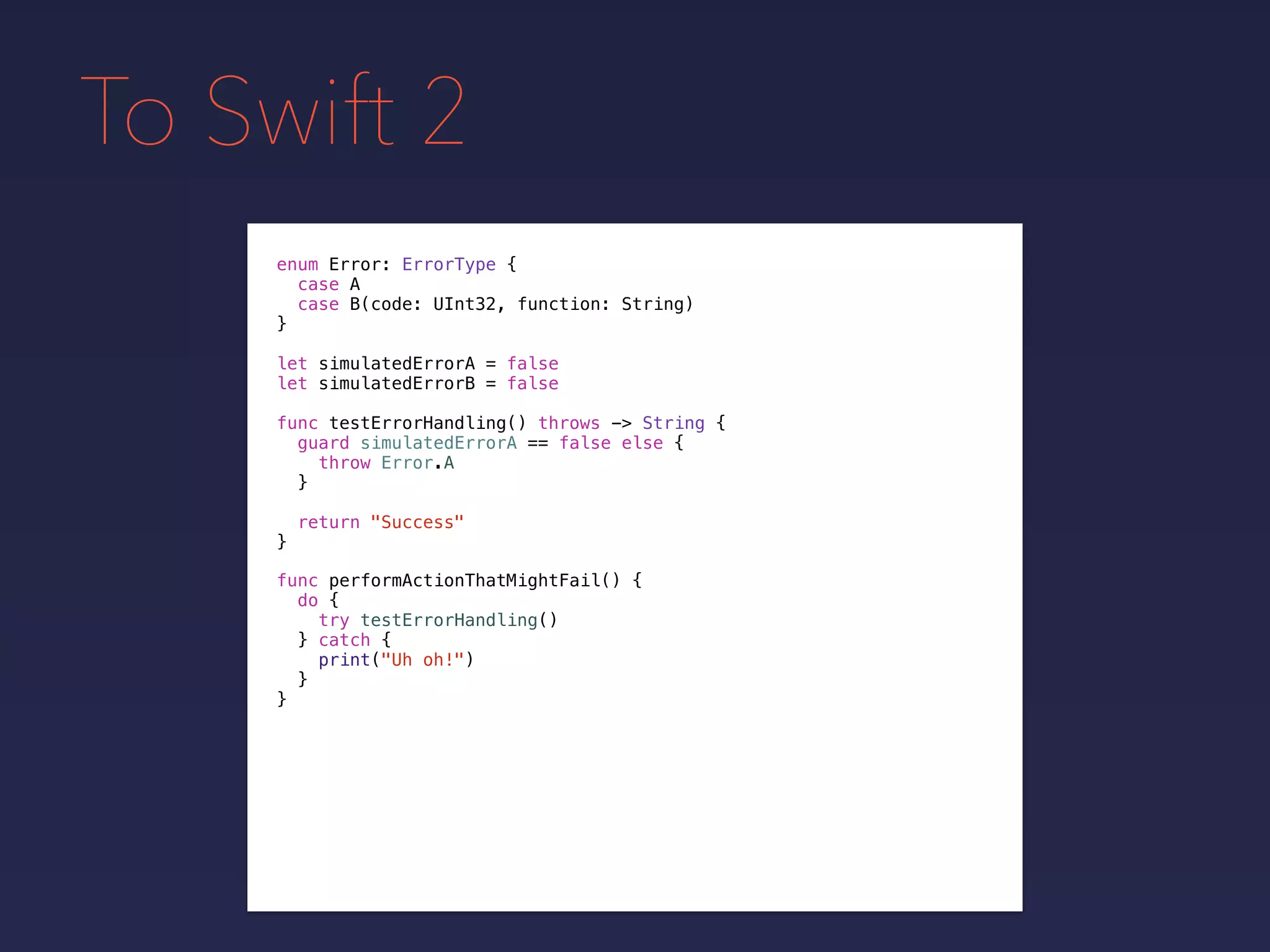 To Swift 2
enum Error: ErrorType {
case A
case B(code: UInt32, function: String)
}
func testErrorHandling() throws -> String {
guard simulatedErrorA == false else {
throw Error.A
}
return "Success"
}
func performActionThatMightFail() {
do {
try testErrorHandling()
} catch {
print("Uh oh!")
}
}
let simulatedErrorA = false
let simulatedErrorB = false
 