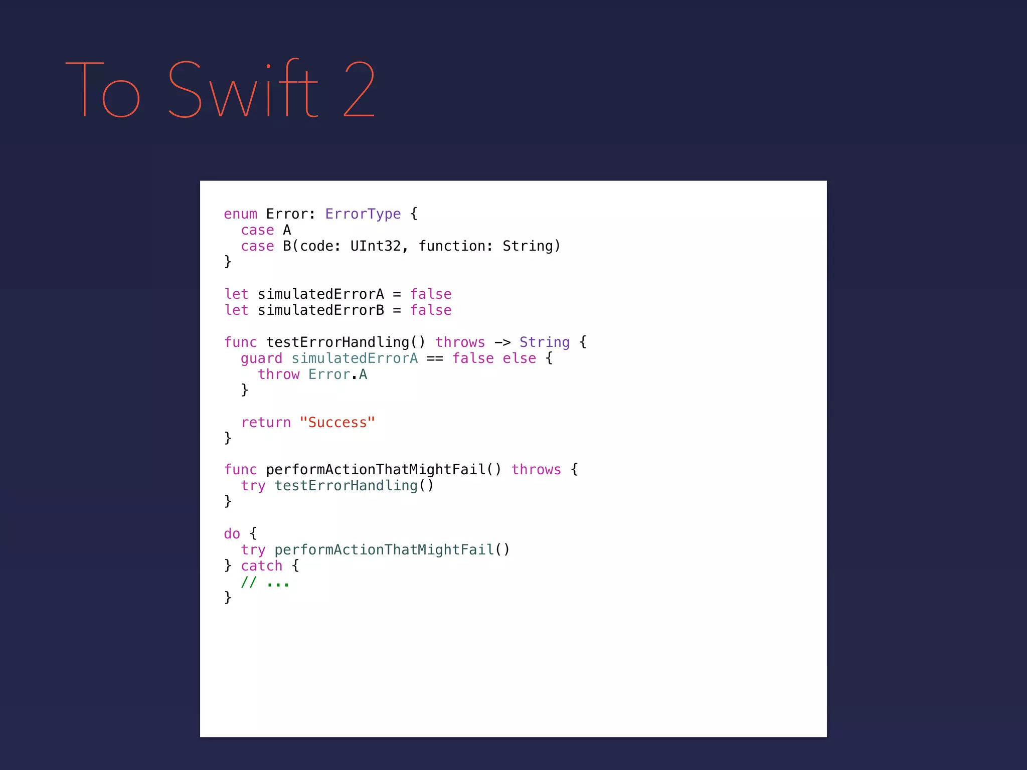 To Swift 2
enum Error: ErrorType {
case A
case B(code: UInt32, function: String)
}
func testErrorHandling() throws -> String {
guard simulatedErrorA == false else {
throw Error.A
}
return "Success"
}
let simulatedErrorA = false
let simulatedErrorB = false
func performActionThatMightFail() throws {
try testErrorHandling()
}
do {
try performActionThatMightFail()
} catch {
// ...
}
 
