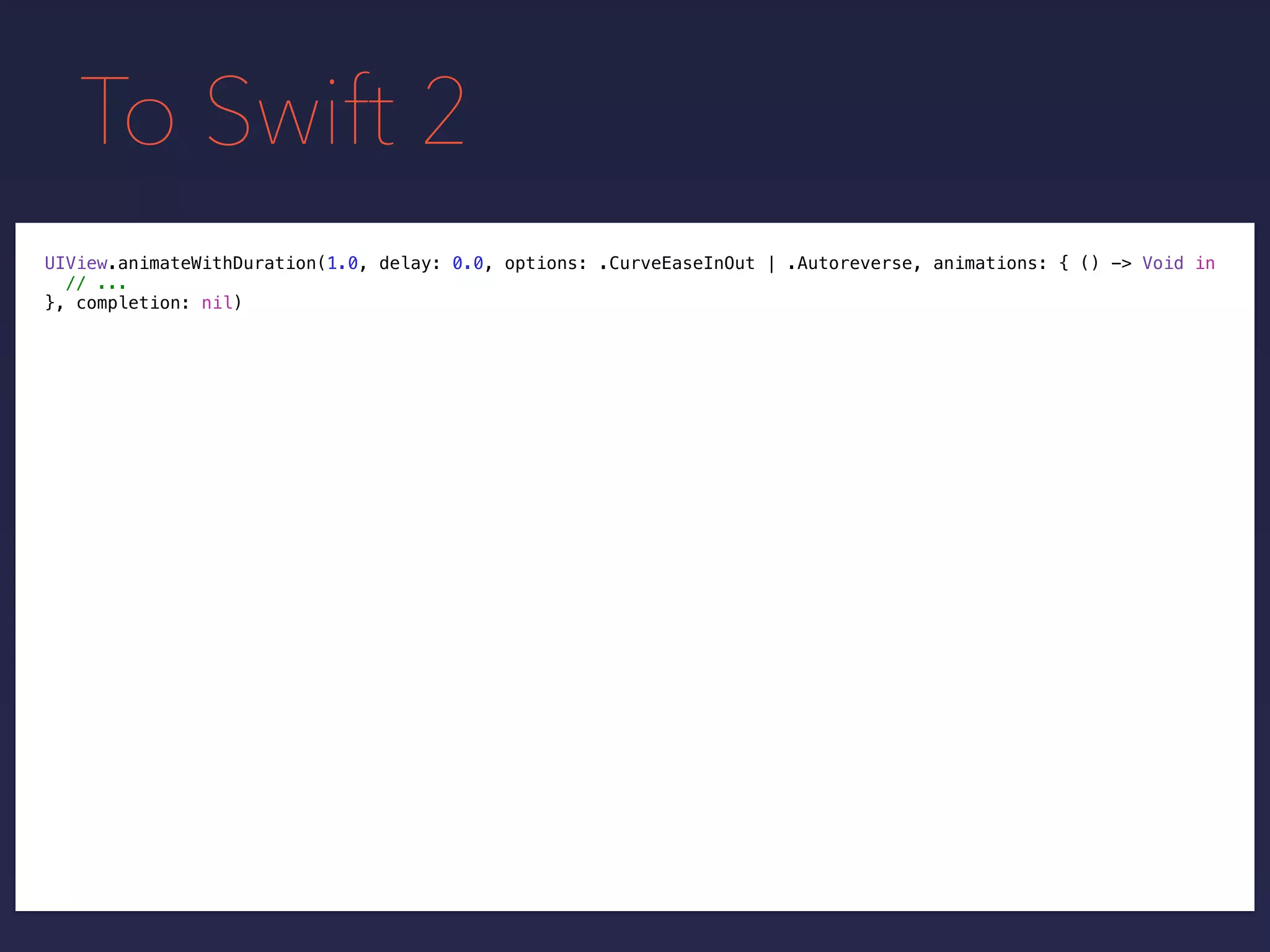 To Swift 2
UIView.animateWithDuration(1.0, delay: 0.0, options: .CurveEaseInOut | .Autoreverse, animations: { () -> Void in
// ...
}, completion: nil)
 