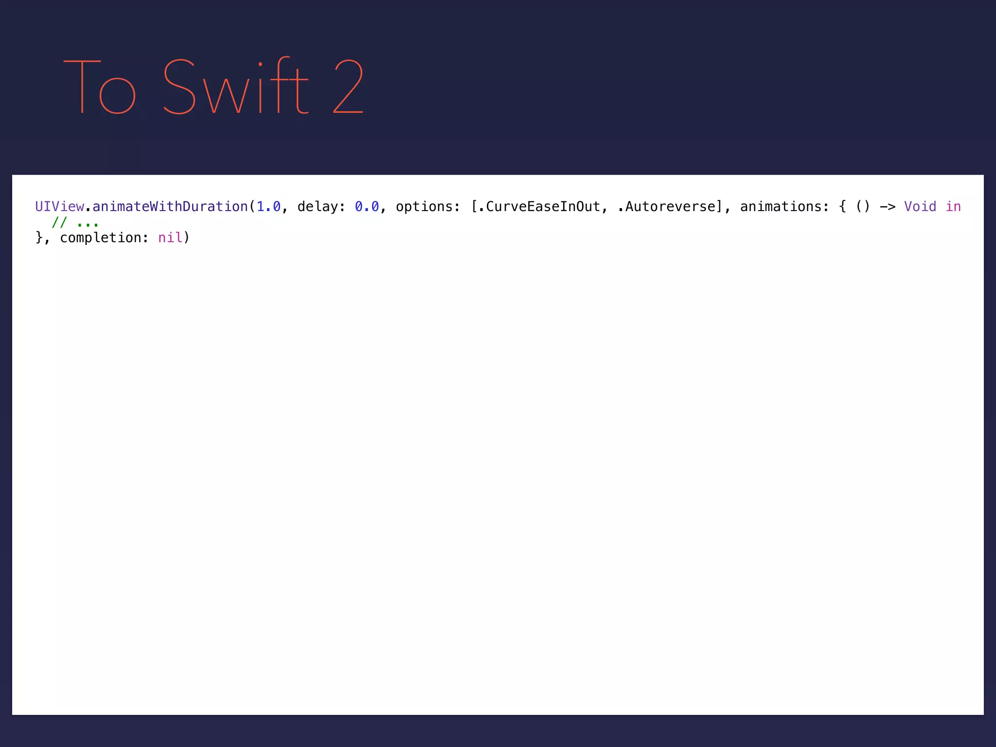 To Swift 2
UIView.animateWithDuration(1.0, delay: 0.0, options: [.CurveEaseInOut, .Autoreverse], animations: { () -> Void in
// ...
}, completion: nil)
 
