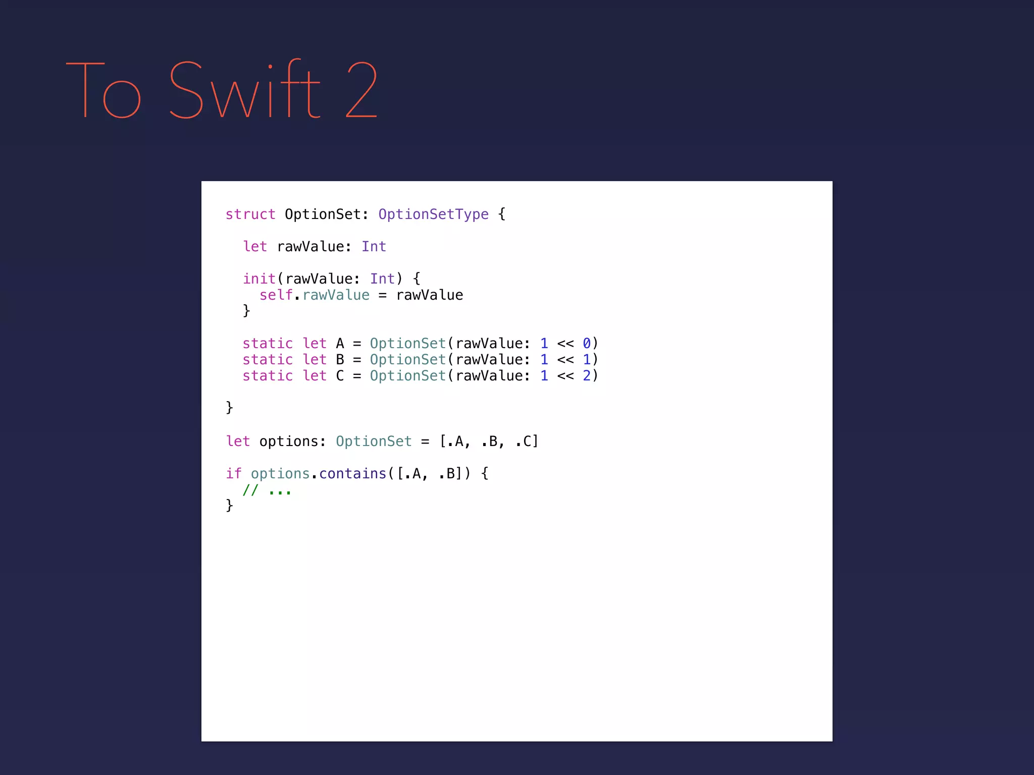 To Swift 2
struct OptionSet: OptionSetType {
}
static let A = OptionSet(rawValue: 1 << 0)
static let B = OptionSet(rawValue: 1 << 1)
static let C = OptionSet(rawValue: 1 << 2)
let rawValue: Int
init(rawValue: Int) {
self.rawValue = rawValue
}
let options: OptionSet = [.A, .B, .C]
if options.contains([.A, .B]) {
// ...
}
 