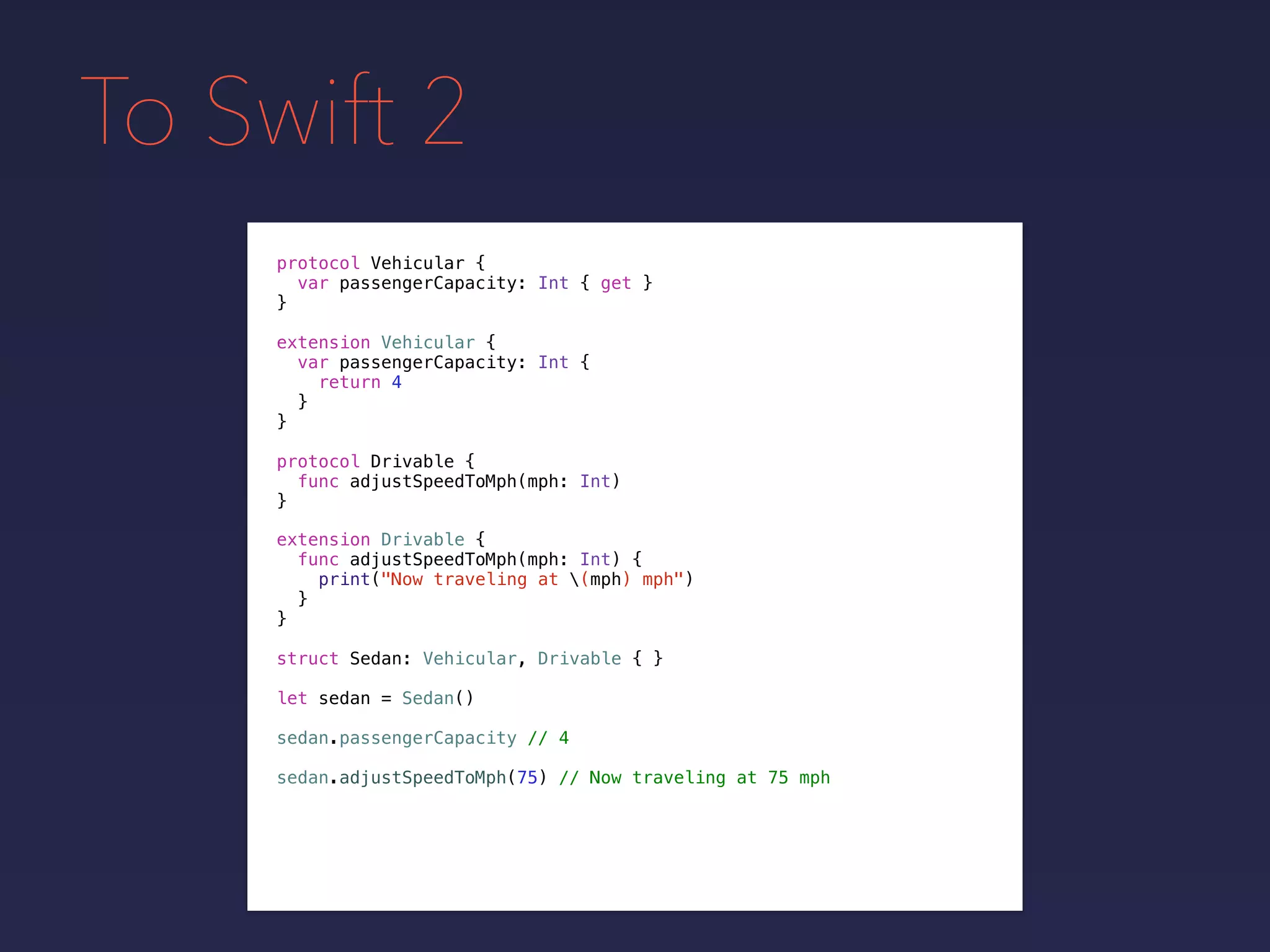 To Swift 2
protocol Vehicular {
var passengerCapacity: Int { get }
}
extension Vehicular {
var passengerCapacity: Int {
return 4
}
}
protocol Drivable {
func adjustSpeedToMph(mph: Int)
}
extension Drivable {
func adjustSpeedToMph(mph: Int) {
print("Now traveling at (mph) mph")
}
}
struct Sedan: Vehicular, Drivable { }
let sedan = Sedan()
sedan.passengerCapacity // 4
sedan.adjustSpeedToMph(75) // Now traveling at 75 mph
 