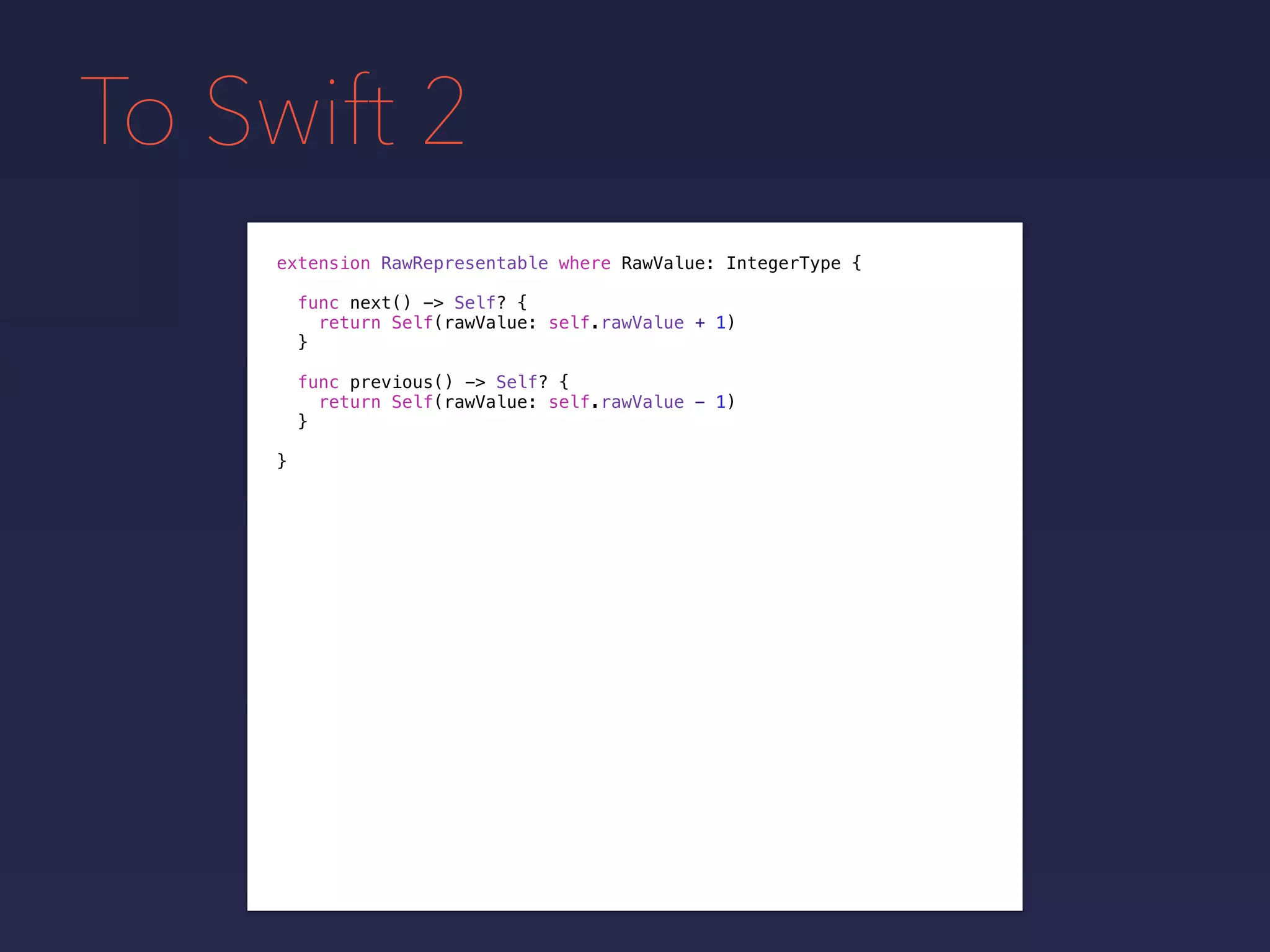 To Swift 2
extension RawRepresentable where RawValue: IntegerType {
}
func next() -> Self? {
return Self(rawValue: self.rawValue + 1)
}
func previous() -> Self? {
return Self(rawValue: self.rawValue - 1)
}
 