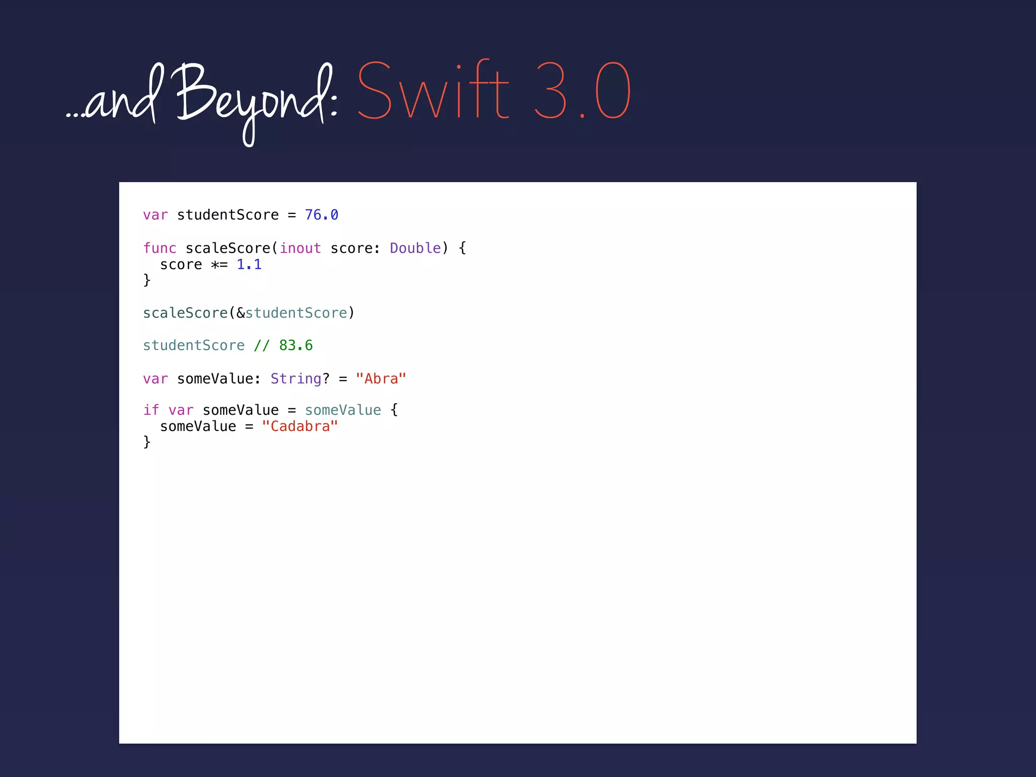 ...and Beyond: Swift 3.0
var studentScore = 76.0
func scaleScore(inout score: Double) {
score *= 1.1
}
scaleScore(&studentScore)
studentScore // 83.6
if var someValue = someValue {
someValue = "Cadabra"
}
var someValue: String? = "Abra"
 