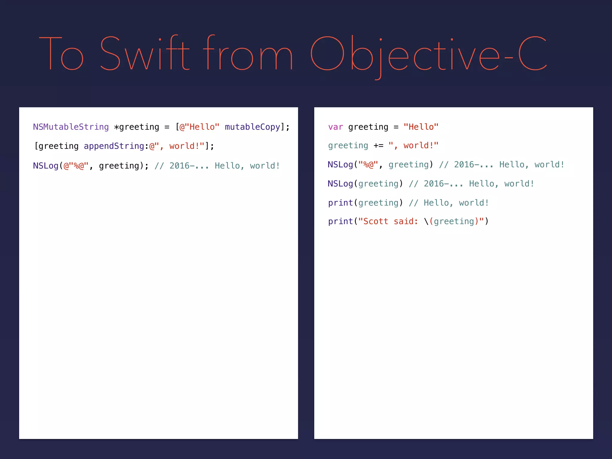 To Swift from Objective-C
NSMutableString *greeting = var greeting = "Hello"
greeting += ", world!"[greeting appendString:@", world!"];
[@"Hello" mutableCopy];
NSLog(@"%@", greeting); // 2016-... Hello, world! NSLog("%@", greeting) // 2016-... Hello, world!
NSLog(greeting) // 2016-... Hello, world!
print(greeting) // Hello, world!
print("Scott said: (greeting)")
 