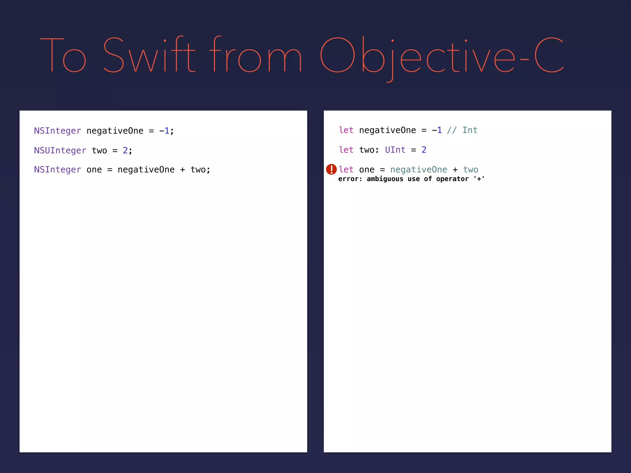 To Swift from Objective-C
NSInteger negativeOne = -1;
NSUInteger two = 2;
// Intlet negativeOne = -1
let two: UInt = 2
let one = negativeOne + twoNSInteger one = negativeOne + two; !
error: ambiguous use of operator '+'
 