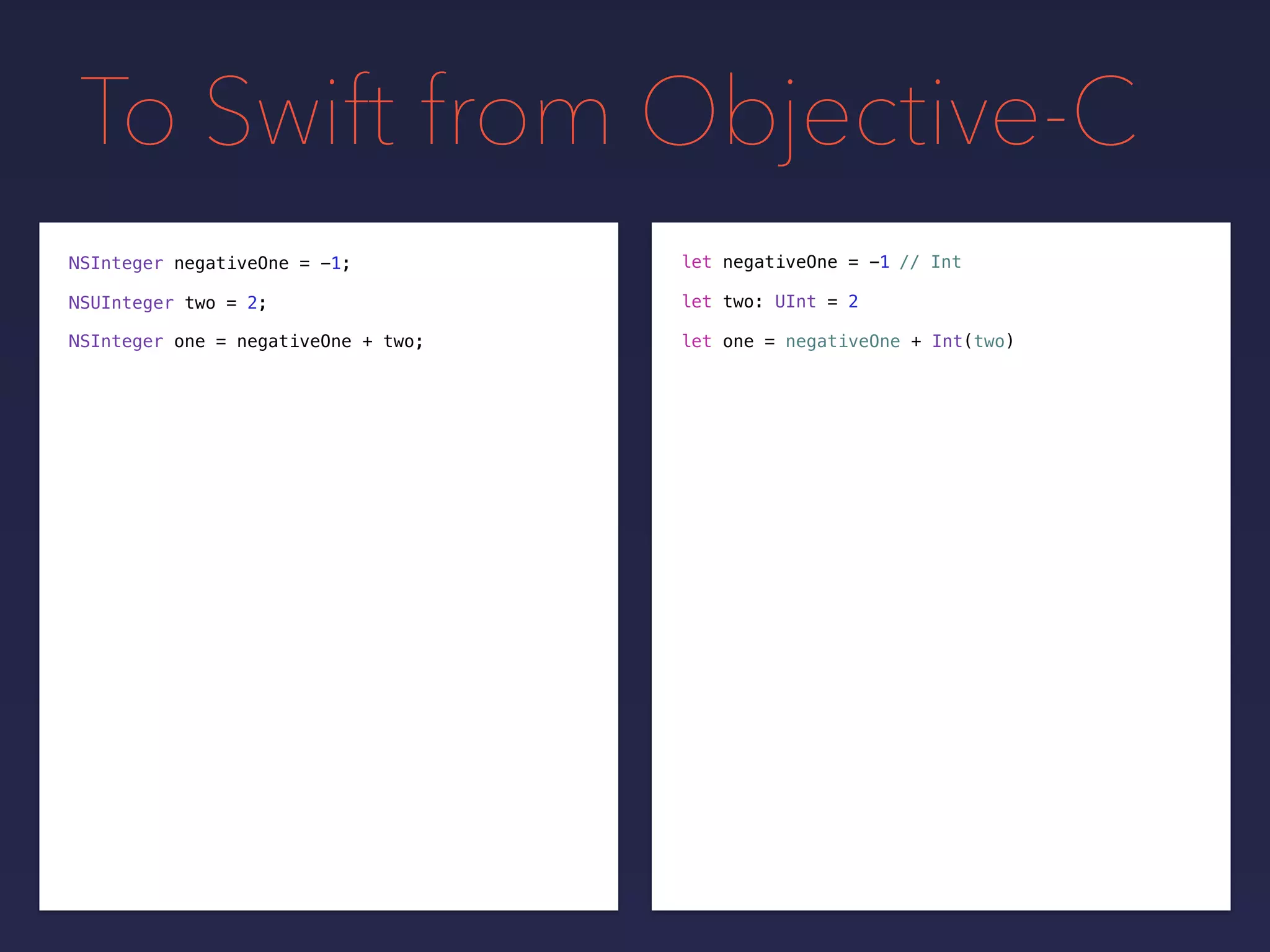 To Swift from Objective-C
NSInteger negativeOne = -1;
NSUInteger two = 2;
// Intlet negativeOne = -1
let two: UInt = 2
NSInteger one = negativeOne + two; let one = negativeOne + Int(two)
 