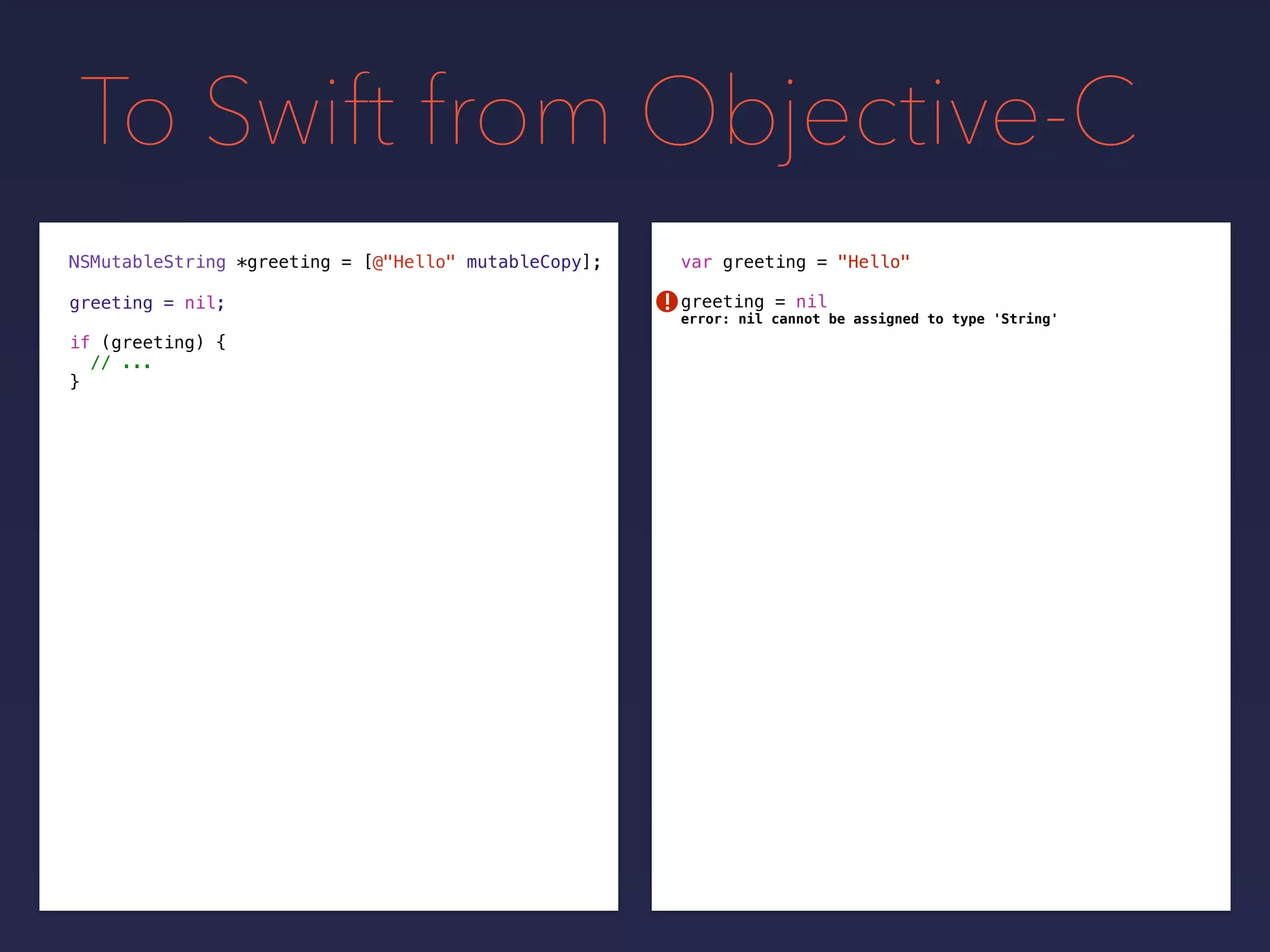 To Swift from Objective-C
NSMutableString *greeting = var greeting = "Hello"
greeting = nilgreeting = nil;
[@"Hello" mutableCopy];
if (greeting) {
// ...
}
!
error: nil cannot be assigned to type 'String'
 