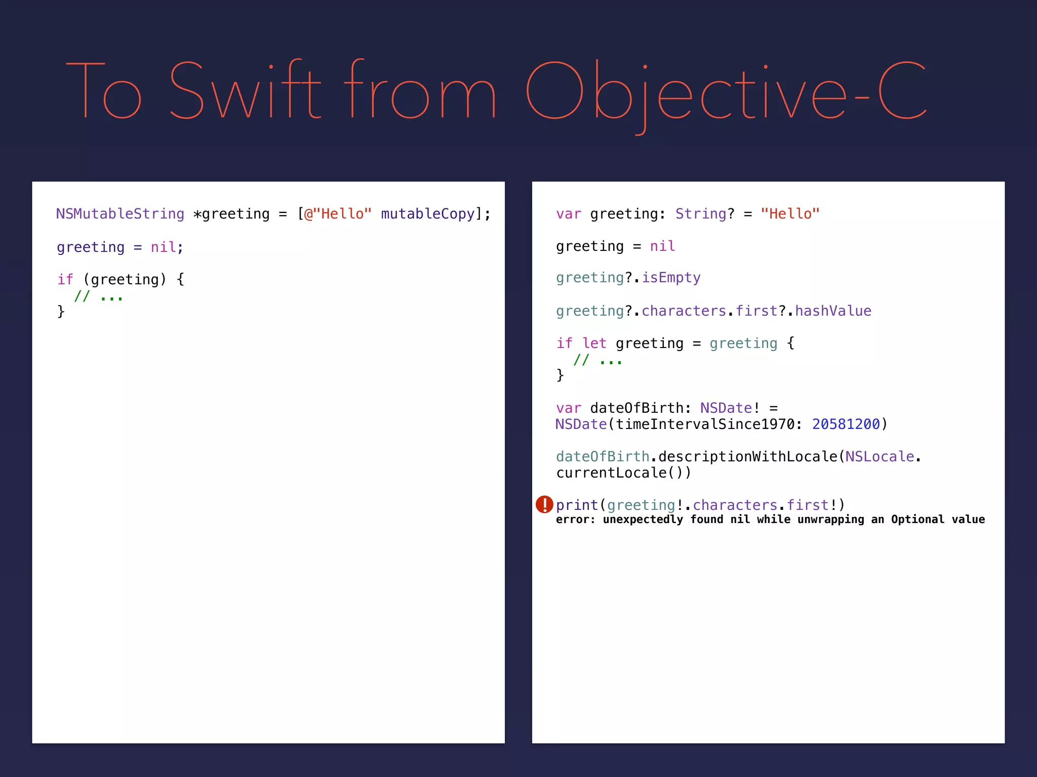 To Swift from Objective-C
NSMutableString *greeting =
greeting = nilgreeting = nil;
[@"Hello" mutableCopy];
if (greeting) {
// ...
}
var greeting: String? = "Hello"
if let greeting = greeting {
// ...
}
greeting?.isEmpty
greeting?.characters.first?.hashValue
var dateOfBirth: NSDate! =
NSDate(timeIntervalSince1970: 20581200)
dateOfBirth.descriptionWithLocale(NSLocale.
currentLocale())
print(greeting!.characters.first!)!
error: unexpectedly found nil while unwrapping an Optional value
 