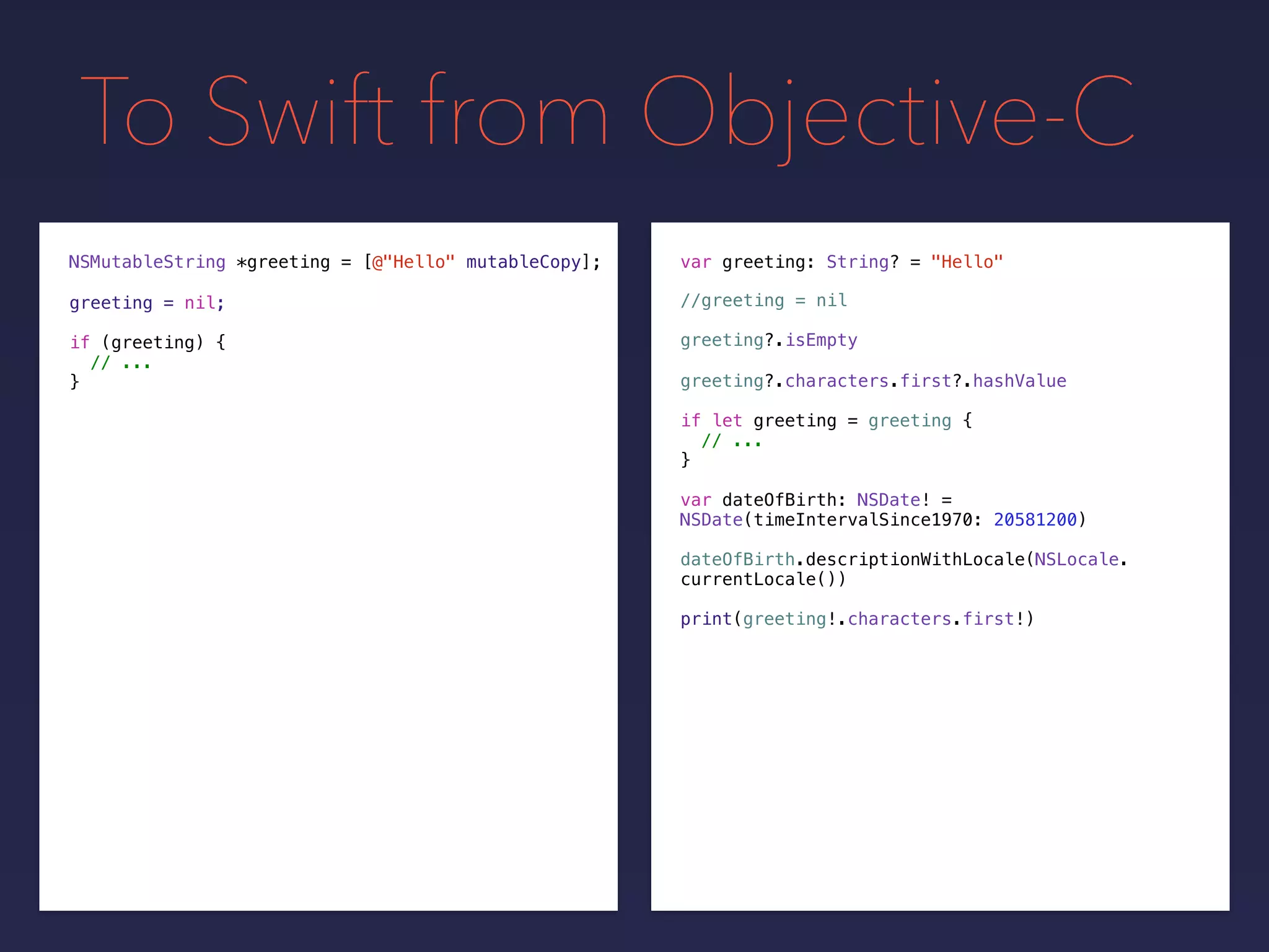 To Swift from Objective-C
NSMutableString *greeting =
greeting = nil;
[@"Hello" mutableCopy];
if (greeting) {
// ...
}
var greeting: String? = "Hello"
if let greeting = greeting {
// ...
}
greeting?.isEmpty
greeting?.characters.first?.hashValue
var dateOfBirth: NSDate! =
NSDate(timeIntervalSince1970: 20581200)
dateOfBirth.descriptionWithLocale(NSLocale.
currentLocale())
print(greeting!.characters.first!)
//greeting = nil
 