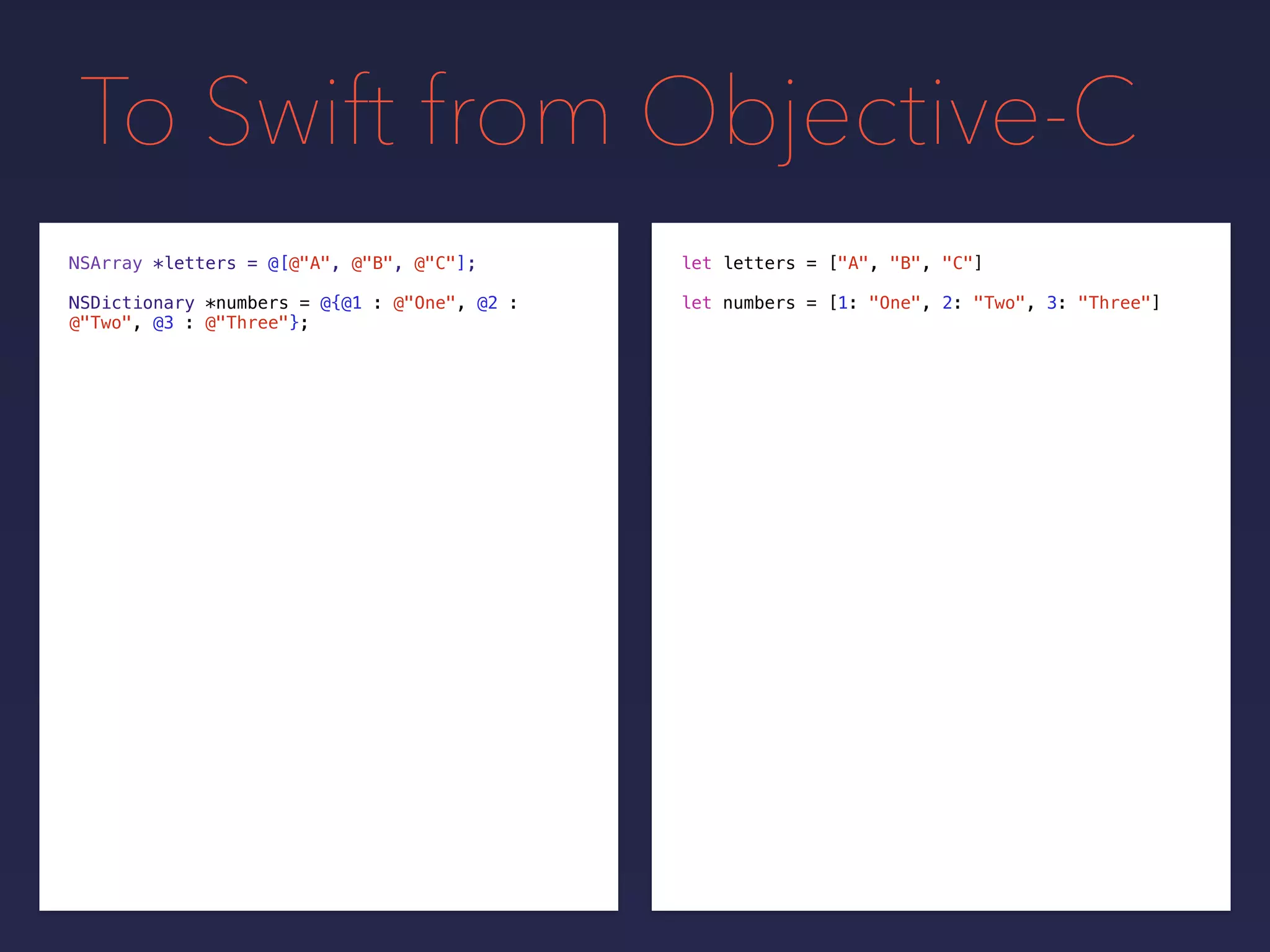 To Swift from Objective-C
NSDictionary *numbers = @{@1 : @"One", @2 :
@"Two", @3 : @"Three"};
NSArray *letters = @[@"A", @"B", @"C"];
let numbers = [1: "One", 2: "Two", 3: "Three"]
let letters = ["A", "B", "C"]
 