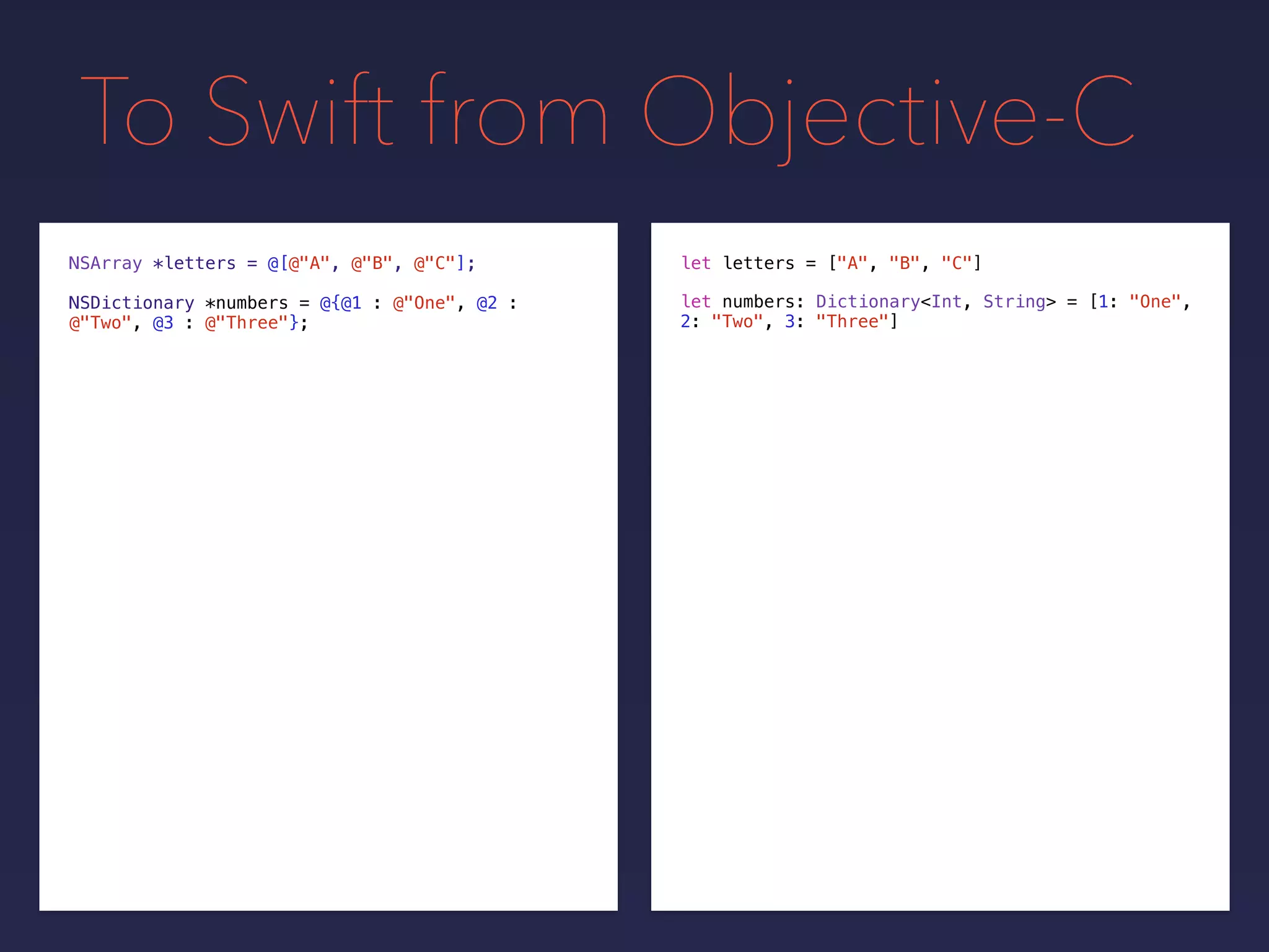 To Swift from Objective-C
NSDictionary *numbers = @{@1 : @"One", @2 :
@"Two", @3 : @"Three"};
NSArray *letters = @[@"A", @"B", @"C"]; let letters = ["A", "B", "C"]
let numbers: Dictionary<Int, String> = [1: "One",
2: "Two", 3: "Three"]
 