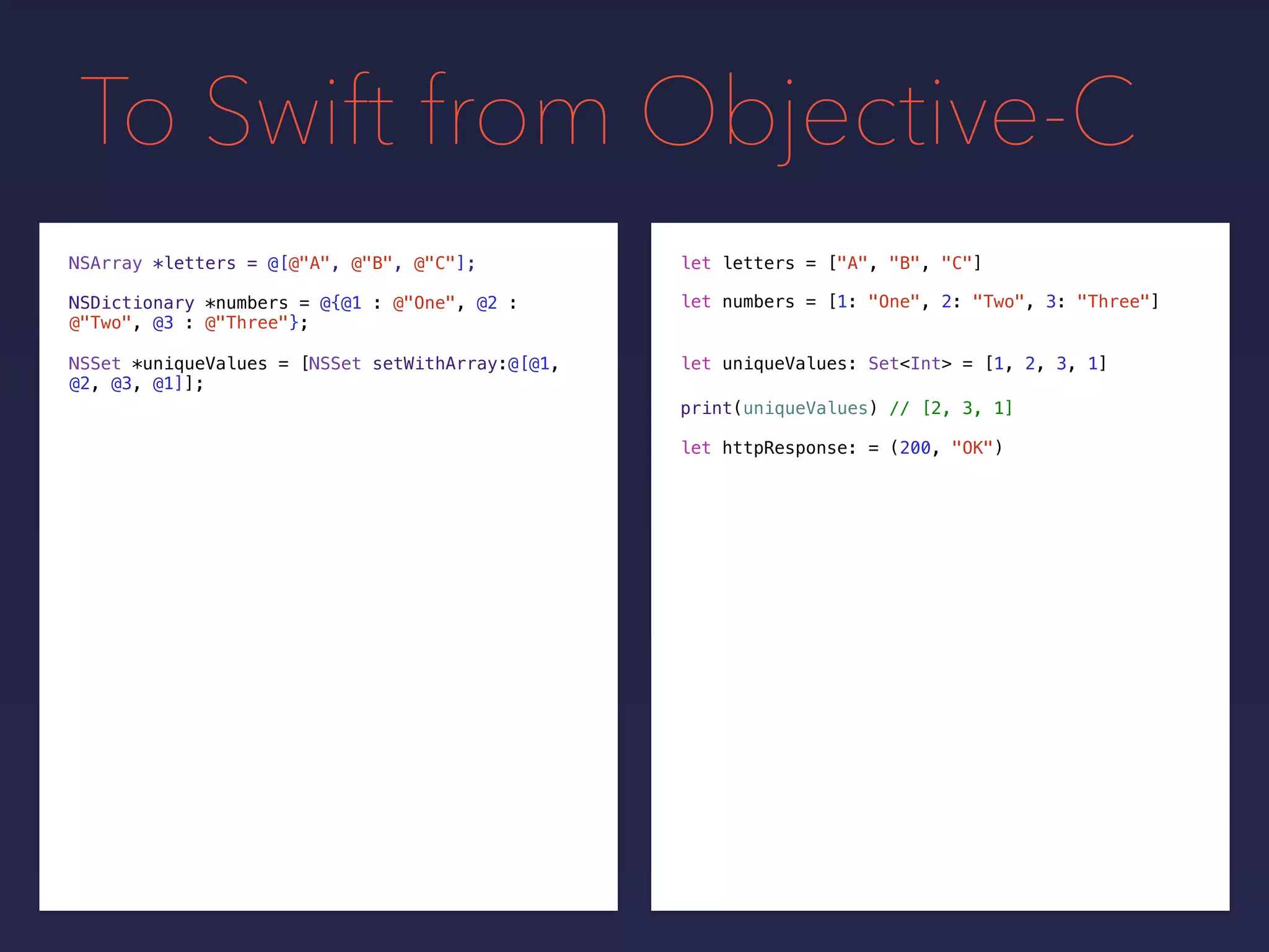 To Swift from Objective-C
NSDictionary *numbers = @{@1 : @"One", @2 :
@"Two", @3 : @"Three"};
NSSet *uniqueValues = [NSSet setWithArray:@[@1,
@2, @3, @1]];
print(uniqueValues) // [2, 3, 1]
NSArray *letters = @[@"A", @"B", @"C"];
let uniqueValues: Set<Int> = [1, 2, 3, 1]
let letters = ["A", "B", "C"]
let numbers = [1: "One", 2: "Two", 3: "Three"]
let httpResponse: = (200, "OK")
 