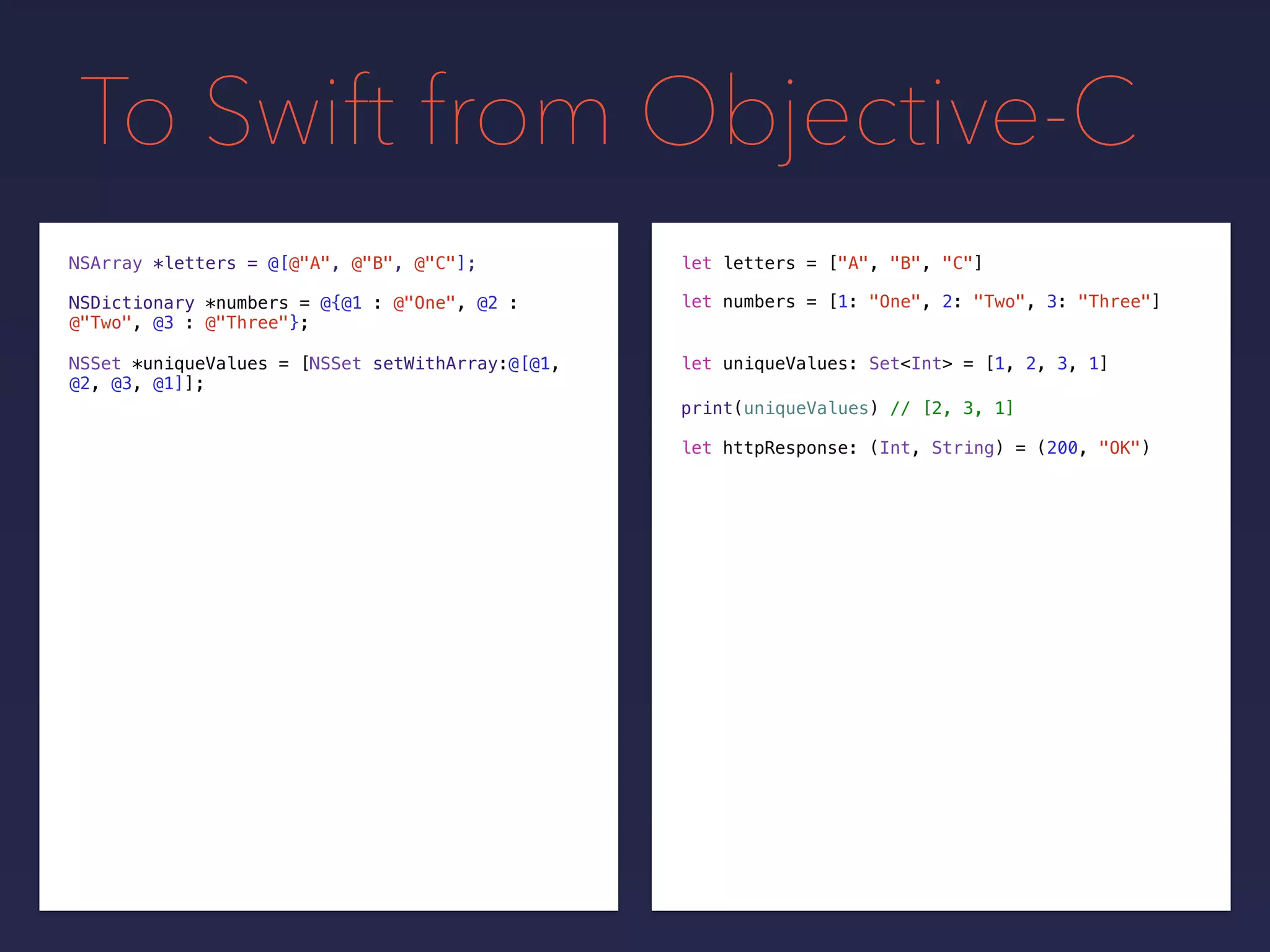 To Swift from Objective-C
NSDictionary *numbers = @{@1 : @"One", @2 :
@"Two", @3 : @"Three"};
NSSet *uniqueValues = [NSSet setWithArray:@[@1,
@2, @3, @1]];
print(uniqueValues) // [2, 3, 1]
NSArray *letters = @[@"A", @"B", @"C"];
let uniqueValues: Set<Int> = [1, 2, 3, 1]
let letters = ["A", "B", "C"]
let numbers = [1: "One", 2: "Two", 3: "Three"]
let httpResponse: (Int, String) = (200, "OK")
 